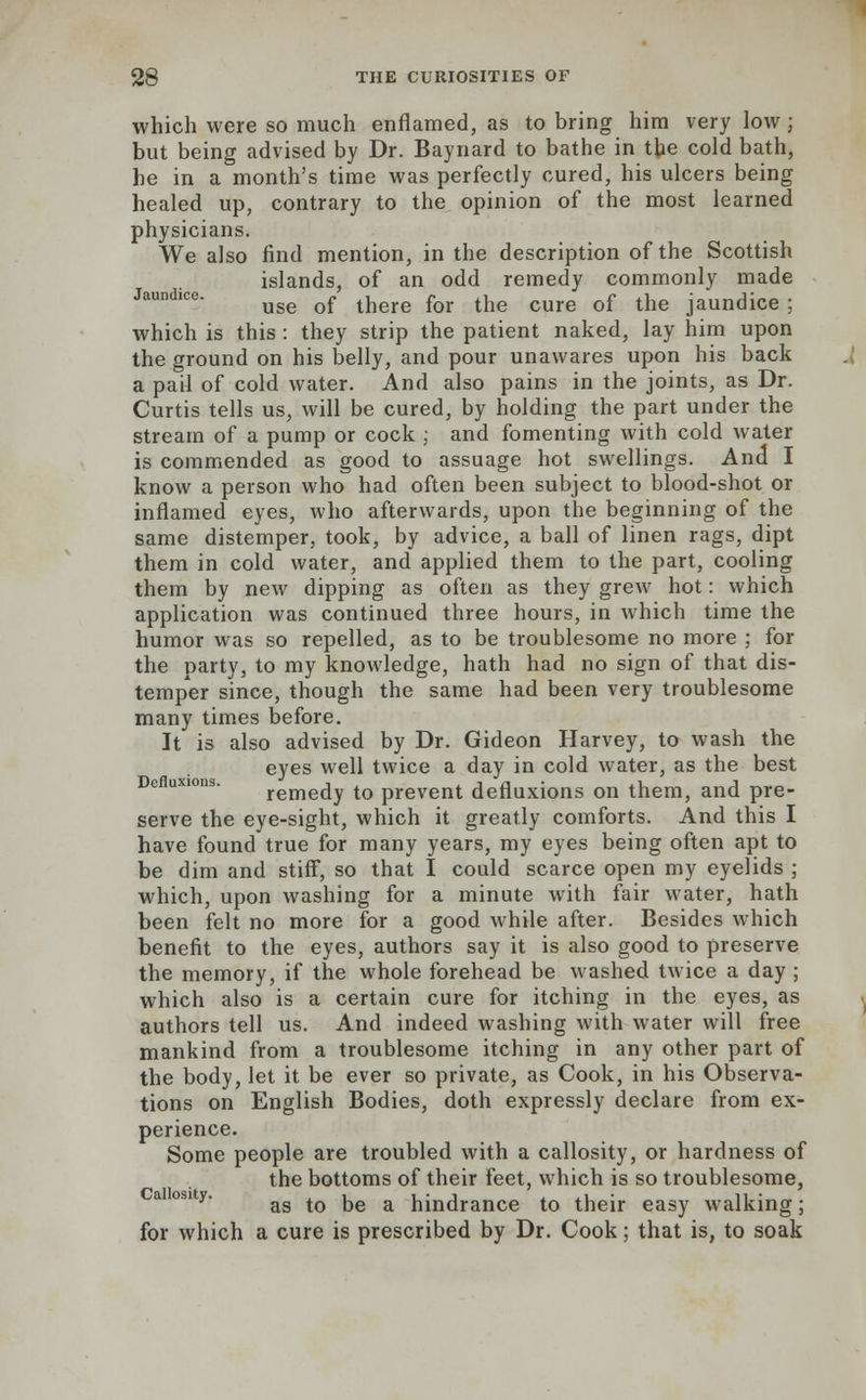 which were so much enflamed, as to bring him very low ; but being advised by Dr. Baynard to bathe in the cold bath, he in a month's time was perfectly cured, his ulcers being healed up, contrary to the opinion of the most learned physicians. We also find mention, in the description of the Scottish islands, of an odd remedy commonly made Jaundice. ^ ^ ^^ fo]. ^ cufe Qf the jaun(]ice ; which is this : they strip the patient naked, lay him upon the ground on his belly, and pour unawares upon his back a pail of cold water. And also pains in the joints, as Dr. Curtis tells us, will be cured, by holding the part under the stream of a pump or cock ; and fomenting with cold water is commended as good to assuage hot swellings. And I know a person who had often been subject to blood-shot or inflamed eyes, who afterwards, upon the beginning of the same distemper, took, by advice, a ball of linen rags, dipt them in cold water, and applied them to the part, cooling them by new dipping as often as they grew hot: which application was continued three hours, in which time the humor was so repelled, as to be troublesome no more ; for the party, to my knowledge, hath had no sign of that dis- temper since, though the same had been very troublesome many times before. It is also advised by Dr. Gideon Harvey, to wash the eyes well twice a day in cold water, as the best Defluxwns. rernedy to prevent defluxions on them, and pre- serve the eye-sight, which it greatly comforts. And this I have found true for many years, my eyes being often apt to be dim and stiff, so that I could scarce open my eyelids ; which, upon washing for a minute with fair water, hath been felt no more for a good while after. Besides which benefit to the eyes, authors say it is also good to preserve the memory, if the whole forehead be washed twice a day ; which also is a certain cure for itching in the eyes, as authors tell us. And indeed washing with water will free mankind from a troublesome itching in any other part of the body, let it be ever so private, as Cook, in his Observa- tions on English Bodies, doth expressly declare from ex- perience. Some people are troubled with a callosity, or hardness of the bottoms of their feet, which is so troublesome, as to be a hindrance to their easy walking; for which a cure is prescribed by Dr. Cook; that is, to soak