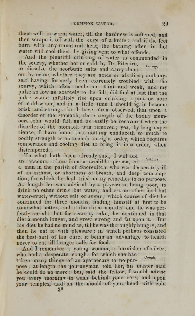 them well in warm water, till the hardness is softened, and then scrape it off with the edge of a knife : and if the feet burn with any unnatural heat, the bathing often in hot water will cool them, by giving vent to what offends. And the plentiful drinking of water is commended in the scurvy, whether hot or cold, by Dr. Pitcairn, to dissolve the scorbutic salts and carry them Scurvy- out by urine, whether they are acids or alkalies ; and my- self having formerly been extremely troubled with the scurvy, which often made me faint and weak, and my pulse so low as scarcely to be felt, did find at last that the pulse would infallibly rise upon drinking a pint or more of cold water, and in a little time I should again become brisk and strong : for I have often observed, that upon a disorder of the stomach, the strength of the bodily mem- bers soon would fail, and as easily be recovered when the disorder of the stomach was removed; yea, by long expe- rience, I have found that nothing conduceth so much to bodily strength as a stomach in right order, which requires temperance and cooling diet to bring it into order, when distempered. To what hath been already said, I will add an account taken from a credible person, of a man in the parish of Shoreditch, who was desperately ill of an asthma, or shortness of breath, and deep consump- tion, for which he had tried many remedies to no purpose. At length he was advised by a physician, being poor, to drink no other drink but water, and eat no other food but water-gruel, without salt or sugar ; which course of diet he continued for three months, finding himself at first to be somewhat better, and at the three months' end he was per- fectly cured : but for security sake, he continued in that, diet a month longer, and grew strong and fat upon it. But his diet he had no mind to, till he was thoroughly hungry, and then he eat it with pleasure ; in which perhaps consisted the best part of his cure, it being an advantage to health never to eat till hunger calls for food. And I remember a young woman, a burnisher of silver, who had a desperate cough, for which she had _, , ■ i • f i Cough. taken many things of an apothecary to no pur- pose ; at length the journeyman told her, his master said he could do no more : but, said the fellow, I would advise you every morning to wash behind your ears, and upon your temples, and on the mould of your head with cold 3*