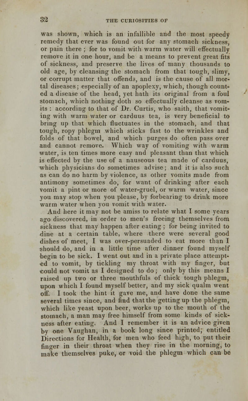 was shown, which is an infallible and the most speedy remedy that ever was found out for any stomach sickness, or pain there ; for to vomit with warm water will effectually remove it in one hour, and be a means to prevent great fits of sickness, and preserve the lives of many thousands to old age, by cleansing the stomach from that tough, slimy, or corrupt matter that offends, and is the cause of all mor- tal diseases; especially of an apoplexy, which, though count- ed a disease of the head, yet hath its original from a foul stomach, which nothing doth so effectually cleanse as vom- its : according to that of Dr. Curtis, who saith, that vomit- ing with warm water or carduus tea, is very beneficial to bring up that which fluctuates in the stomach, and that tough, ropy phlegm which sticks fast to the wrinkles and folds of that bowel, and which purges do often pass over and cannot remove. Which way of vomiting with warm water, is ten times more easy and pleasant than that which is effected by the use of a nauseous tea made of carduus, which physicians do sometimes advise; and it is also such as can do no harm by violence, as other vomits made from antimony sometimes do, for want of drinking after each vomit a pint or more of water-gruel, or warm water, since you may stop when you please, by forbearing to drink more warm water when you vomit with water. And here it may not be amiss to relate what I some years ago discovered, in order to men's freeing themselves from sickness that may happen after eating ; for being invited to dine at a certain table, where there were several good dishes of meet, I was over-persuaded to eat more than I should do, and in a little time after dinner found myself begin to be sick. I went out and in a private place attempt- ed to vomit, by tickling my throat with my finger, but ■could not vomit as I designed to do; only by this means I raised up two or three mouthfuls of thick tough phlegm, upon which I found myself better, and my sick qualm went off. I took the hint it gave me, and have done the same several times since, and find that the getting up the phlegm, which like yeast upon beer, works up to the mouth of the stomach, a man may free himself from some kinds of sick- ness after eating. And I remember it is an advice given by one Vaughan, in a book long since printed; entitled Directions for Health, for men who feed high, to put their finger in their throat when they rise in the morning, to make themselves puke, or void the phlegm which can be