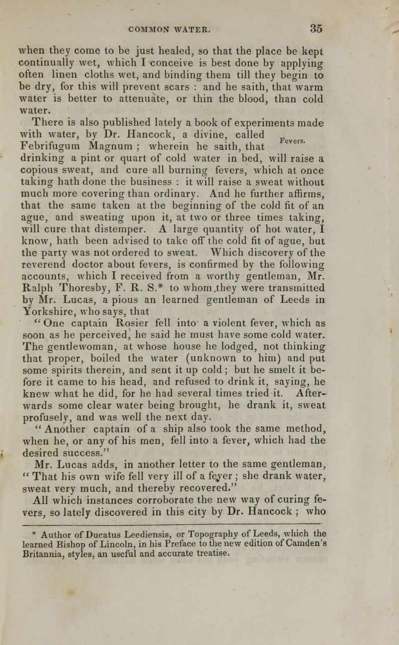when they come to be just healed, so that the place be kept continually wet, which I conceive is best done by applying often linen cloths wet, and binding them till they begin to be dry, for this will prevent scars : and he saith, that warm water is better to attenuate, or thin the blood, than cold water. There is also published lately a book of experiments made with water, by Dr. Hancock, a divine, called Febrifugum Magnum ; wherein he saith, that drinking a pint or quart of cold water in bed, will raise a copious sweat, and cure all burning fevers, which at once taking hath done the business : it will raise a sweat without much more covering than ordinary. And he further affirms, that the same taken at the beginning of the cold fit of an ague, and sweating upon it, at two or three times taking, will cure that distemper. A large quantity of hot water, I know, hath been advised to take off the cold fit of ague, but the party was not ordered to sweat. Which discovery of the reverend doctor about fevers, is confirmed by the following accounts, which I received from a worthy gentleman, Mr. Ralph Thoresby, F. R. S.* to whom,they were transmitted by Mr. Lucas, a pious an learned gentleman of Leeds in Yorkshire, who says, that  One captain Rosier fell into a violent fever, which as soon as he perceived, he said he must have some cold water. The gentlewoman, at whose house he lodged, not thinking that proper, boiled the Water (unknown to him) and put some spirits therein, and sent it up cold; but he smelt it be- fore it came to his head, and refused to drink it, saying, he knew what he did, for he had several times tried it. After- wards some clear water being brought, he drank it, sweat profusely, and was well the next day. Another captain of a ship also took the same method, when he, or any of his men, fell into a fever, which had the desired success. Mr. Lucas adds, in another letter to the same gentleman,  That his own wife fell very ill of a fe/er ; she drank water, sweat very much, and thereby recovered. All which instances corroborate the new way of curing fe- vers, so lately discovered in this city by Dr. Hancock ; who * Author of Ducatus Leediensis, or Topography of Leeds, which the learned Bishop of Lincoln, in his Preface to the new edition of Camden's Britannia, styles, an useful and accurate treatise.
