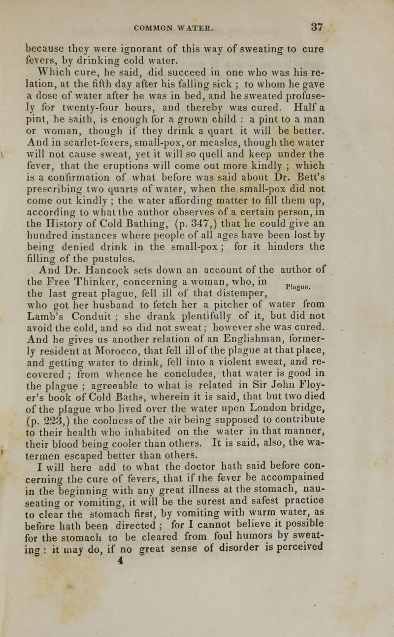 because they were ignorant of this way of sweating to cure fevers, by drinking cold water. Which cure, he said, did succeed in one who was his re- lation, at the fifth day after his falling sick ; to whom he gave a dose of water after he was in bed, and he sweated profuse- ly for twenty-four hours, and thereby was cured. Haifa pint, he saith, is enough for a grown child : a pint to a man or woman, though if they drink a quart it will be better. And in scarlet-fevers, small-pox, or measles, though the water will not cause sweat, yet it will so quell and keep under the fever, that the eruptions will come out more kindly ; which is a confirmation of what before was said about Dr. Bett's prescribing two quarts of water, when the small-pox did not come out kindly ; the water affording matter to fill them up, according to what the author observes of a certain person, in the History of Cold Bathing, (p. 347,) that he could give an hundred instances where people of all ages have been lost by being denied drink in the small-pox ; for it hinders the filling of the pustules. And Dr. Hancock sets down an account of the author of the Free Thinker, concerning a woman, who, in ue the last great plague, fell ill of that distemper, who got her husband to fetch her a pitcher of water from Lamb's Conduit ; she drank plentifully of it, but did not avoid the cold, and so did not sweat; however she was cured. And he gives us another relation of an Englishman, former- ly resident at Morocco, that fell ill of the plague at that place, and getting water to drink, fell into a violent sweat, and re- covered ; from whence he concludes, that water is good in the plague ; agreeable to what is related in Sir John Floy- er's book of Cold Baths, wherein it is said, that but two died of the plague who lived over the water upon London bridge, (p. 223,) the coolness of the air being supposed to contribute to their health who inhabited on the water in that manner, their blood being cooler than others. It is said, also, the wa- termen escaped better than others. I will here add to what the doctor hath said before con- cerning the care of fevers, that if the fever be accompained in the beginning with any great illness at the stomach, nau- seating or vomiting, it will be the surest and safest practice to clear the stomach first, by vomiting with warm water, as before hath been directed ; for I cannot believe it possible for the stomach to be cleared from foul humors by sweat- ing : it may do, if no great sense of disorder is perceived 4