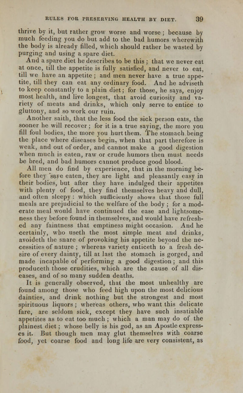 thrive by it, but rather grow worse and worse ; because by much feeding you do but add to the bad humors wherewith the body is already filled, which should rather be wasted by purging and using a spare diet. And a spare diet he describes to be this ; that we never eat at once, till the appetite is fully satisfied, and never to eat, till we have an appetite ; and men never have a true appe- tite, till they can eat any ordinary food. And he adviseth to keep constantly to a plain diet; for those, he says, enjoy most health, and live longest, that avoid curiosity and va- riety of meats and drinks, which only serve to entice to gluttony, and so work our ruin. Another saith, that the less food the sick person eats, the sooner he will recover; for it is a true saying, the more you fill foul bodies, the more you hurt them. The stomach being the place where diseases begin, when that part therefore is weak, and out of order, and cannot make a good digestion when much is eaten, raw or crude humors then must needs be bred, and bad humors cannot produce good blood. All men do find by experience, that in the morning be- fore they save eaten, they are light and pleasantly easy in their bodies, but after they have indulged their appetites with plenty of food, they find themselves heavy and dull, and often sleepy : which sufficiently shows that those full meals are prejudicial to the welfare of the body ; for a mod- erate meal would have continued the ease and lightsome- ness they before found in themselves, and would have refresh- ed any faintness that emptiness might occasion. And he certainly, who useth the most simple meat and drinks, avoideth the snare of provoking his appetite beyond the ne- cessities of nature ; whereas variety enticeth to a fresh de- sire of every dainty, till at last the stomach is gorged, and made incapable of performing a good digestion; and this produceth those crudities, which are the cause of all dis- eases, and of so many sudden deaths. It is generally observed, that the most unhealthy are found among those who feed high upon the most delicious dainties, and drink nothing but the strongest and most spirituous liquors ; whereas others, who want this delicate fare, are seldom sick, except they have such insatiable appetites as to eat too much ; which a man may do of the plainest diet; whose belly is his god, as an Apostle express- es it. But though men may glut themselves with coarse food, yet coarse food and long life are very consistent, as