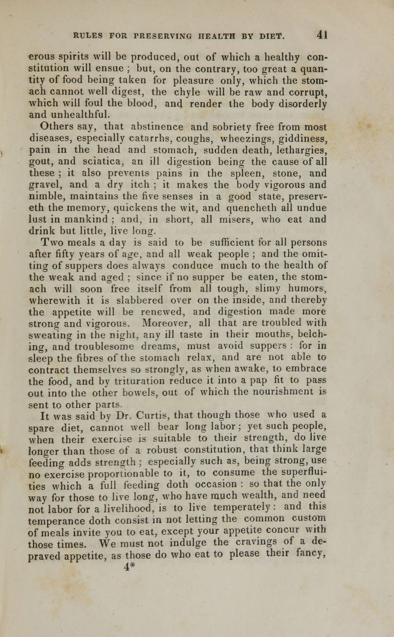 erous spirits will be produced, out of which a healthy con- stitution will ensue ; but, on the contrary, too great a quan- tity of food being taken for pleasure only, which the stom- ach cannot well digest, the chyle will be raw and corrupt, which will foul the blood, and render the body disorderly and unhealthful. Others say, that abstinence and sobriety free from most diseases, especially catarrhs, coughs, wheezings, giddiness, pain in the head and stomach, sudden death, lethargies, gout, and sciatica, an ill digestion being the cause of all these ; it also prevents pains in the spleen, stone, and gravel, and a dry itch ; it makes the body vigorous and nimble, maintains the five senses in a good state, preserv- eth the memory, quickens the wit, and quencheth all undue lust in mankind ; and, in short, all misers, who eat and drink but little, live long. Two meals a day is said to be sufficient for all persons after fifty years of age, and all weak people ; and the omit- ting of suppers does always conduce much to the health of the weak and aged ; since if no supper be eaten, the stom- ach will soon free itself from all tough, slimy humors, wherewith it is slabbered over on the inside, and thereby the appetite will be renewed, and digestion made more strong and vigorous. Moreover, all that are troubled with sweating in the night, any ill taste in their mouths, belch- ing, and troublesome dreams, must avoid suppers : for in sleep the fibres of the stomach relax, and are not able to contract themselves so strongly, as when awake, to embrace the food, and by trituration reduce it into a pap fit to pass out into the other bowels, out of which the nourishment is sent to other parts. It was said by Dr. Curtis, that though those who used a spare diet, cannot well bear long labor ; yet such people, when their exercise is suitable to their strength, do live longer than those of a robust constitution, that think large feeding adds strength ; especially such as, being strong, use no exercise propor don able to it, to consume the superflui- ties which a full feeding doth occasion : so that the only way for those to live long, who have much wealth, and need not labor for a livelihood, is to live temperately: and this temperance doth consist in not letting the common custom of meals invite you to eat, except your appetite concur with those times. We must not indulge the cravings of a de- praved appetite, as those do who eat to please their fancy, 4*