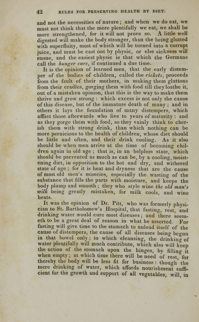 and not the necessities of nature; and when we do eat, we must not think that the more plentifully we eat, we shall be more strengthened, for it will not prove so. A little well digested will make the body stronger, than the being glutted with superfluity, most of which will be turned into a corrupt juice, and must be cast out by physic, or else sickness will ensue, and the easiest physic is that which the Germans call the hunger cure, if continued a due time. It is the opinion of learned men, that the early distem- per of the bodies of children, called the rickets, proceeds from the fault of their mothers, in making them gluttons from their cradles, gorging them with food till they loathe it, out of a mistaken opinion, that this is the way to make them thrive and grow strong : which excess is not only the cause of this disease, but of the immature death of many ; and in others it lays the foundation of many distempers, which afflict those afterwards who live to years of maturity : and as they gorge them with food, so they vainly think to cher- ish them with strong drink, than which nothing can be more pernicious to the health of children, whose diet should be little and often, and their drink cooling. As it also should be when men arrive at the time of becoming chil- dren again in old age ; that is, in an helpless state, which should be prevented as much as can be, by a cooling, moist- ening diet, in opposition to the hot and dry, and withered state of age ; for it is heat and dryness that are the cause of most old men's miseries, especially the wasting of the substance that fills the parts with moisture, and keeps the body plump and smooth ; they who style wine the old man's wilk being greatly mistaken, for milk cools, and wine heats. It was the opinion of Dr. Pitt, who was formerly physi- cian to St. Bartholomew's Hospital, that fasting, rest, and drinking water would cure most diseases ; and here seem- eth to be a great deal of reason in what he asserted. For fasting will give time to the stomach to unload itself of the cause of distempers, the cause of all diseases beino- beo-un in that bowel only ; to which cleansing, the drinkina 0f water plentifully will much contribute, which also will keep the action of the stomach upon the hinges, by fillincr it when empty ; at which time there will be need of rest,°for thereby the body will be less fit for business : though' the mere drinking of water, which affords nourishment suffi- cient for the growth and support of all vegetables, will in