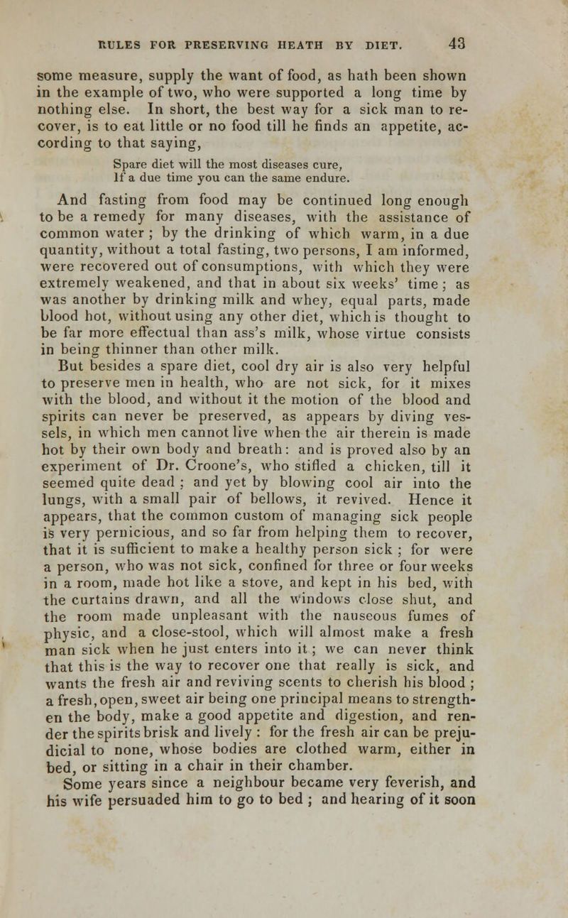 some measure, supply the want of food, as hath been shown in the example of two, who were supported a long time by nothing else. In short, the best way for a sick man to re- cover, is to eat little or no food till he finds an appetite, ac- cording to that saying, Spare diet will the most diseases cure, If a due time you can the same endure. And fasting from food may be continued long enough to be a remedy for many diseases, with the assistance of common water; by the drinking of which warm, in a due quantity, without a total fasting, two persons, I am informed, were recovered out of consumptions, with which they were extremely weakened, and that in about six weeks' time; as was another by drinking milk and whey, equal parts, made blood hot, without using any other diet, which is thought to be far more effectual than ass's milk, whose virtue consists in being thinner than other milk. But besides a spare diet, cool dry air is also very helpful to preserve men in health, who are not sick, for it mixes with the blood, and without it the motion of the blood and spirits can never be preserved, as appears by diving ves- sels, in which men cannot live when the air therein is made hot by their own body and breath: and is proved also by an experiment of Dr. Croone's, who stifled a chicken, till it seemed quite dead ; and yet by blowing cool air into the lungs, with a small pair of bellows, it revived. Hence it appears, that the common custom of managing sick people is very pernicious, and so far from helping them to recover, that it is sufficient to make a healthy person sick ; for were a person, who was not sick, confined for three or four weeks in a room, made hot like a stove, and kept in his bed, with the curtains drawn, and all the windows close shut, and the room made unpleasant with the nauseous fumes of physic, and a close-stool, which will almost make a fresh man sick when he just enters into it; we can never think that this is the way to recover one that really is sick, and wants the fresh air and reviving scents to cherish his blood ; a fresh,open, sweet air being one principal means to strength- en the body, make a good appetite and digestion, and ren- der the spirits brisk and lively : for the fresh air can be preju- dicial to none, whose bodies are clothed warm, either in bed, or sitting in a chair in their chamber. Some years since a neighbour became very feverish, and his wife persuaded him to go to bed ; and hearing of it soon