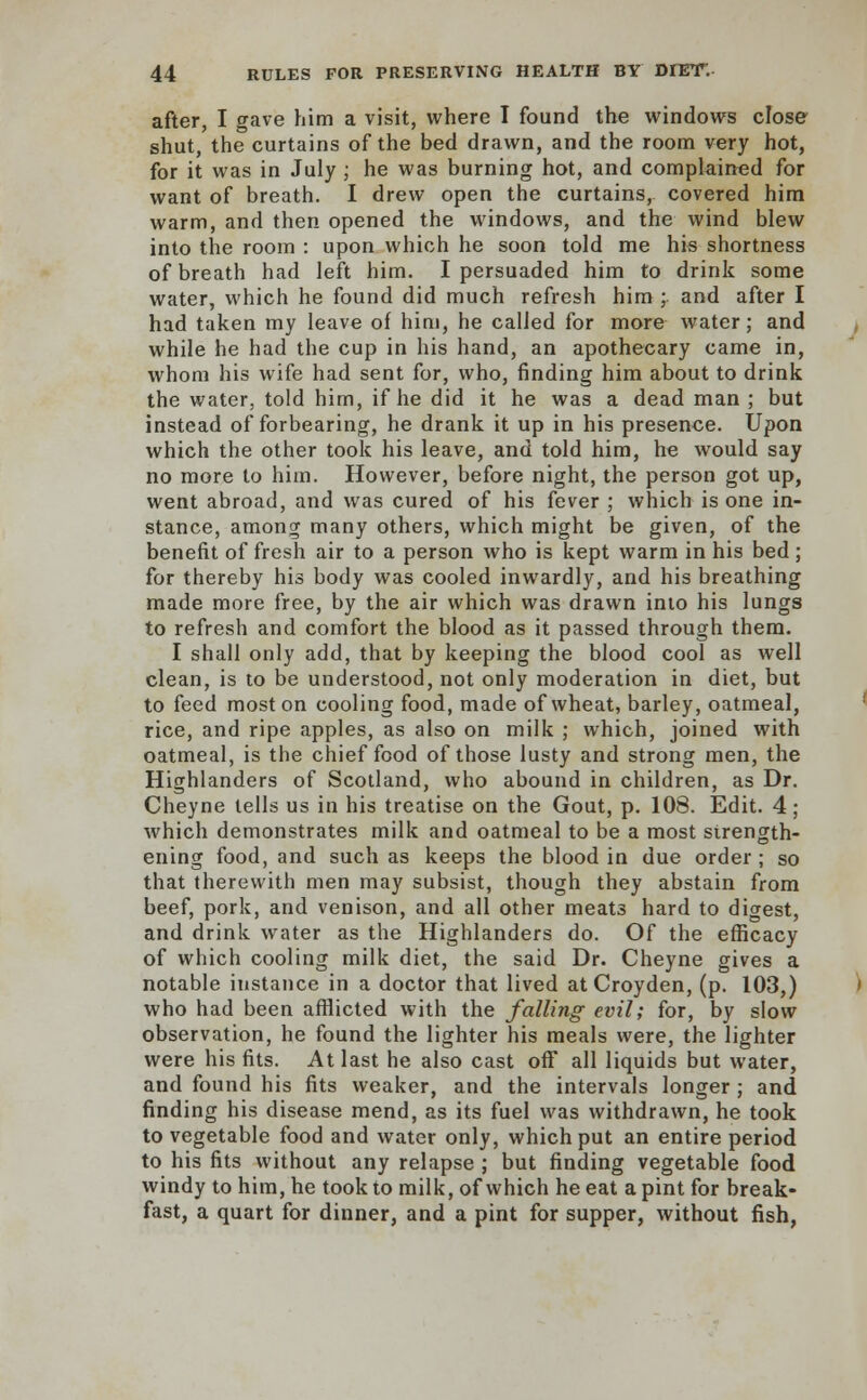 after, I gave him a visit, where I found the windows close shut, the curtains of the bed drawn, and the room very hot, for it was in July ; he was burning hot, and complained for want of breath. I drew open the curtains, covered him warm, and then opened the windows, and the wind blew into the room : upon which he soon told me his shortness of breath had left him. I persuaded him to drink some water, which he found did much refresh him ; and after I had taken my leave of him, he called for more water; and while he had the cup in his hand, an apothecary came in, whom his wife had sent for, who, finding him about to drink the water, told him, if he did it he was a dead man ; but instead of forbearing, he drank it up in his presence. Upon which the other took his leave, and told him, he would say no more to him. However, before night, the person got up, went abroad, and was cured of his fever ; which is one in- stance, among many others, which might be given, of the benefit of fresh air to a person who is kept warm in his bed ; for thereby his body was cooled inwardly, and his breathing made more free, by the air which was drawn into his lungs to refresh and comfort the blood as it passed through them. I shall only add, that by keeping the blood cool as well clean, is to be understood, not only moderation in diet, but to feed most on cooling food, made of wheat, barley, oatmeal, rice, and ripe apples, as also on milk ; which, joined with oatmeal, is the chief food of those lusty and strong men, the Highlanders of Scotland, who abound in children, as Dr. Cheyne tells us in his treatise on the Gout, p. 108. Edit. 4; which demonstrates milk and oatmeal to be a most strength- ening food, and such as keeps the blood in due order; so that therewith men may subsist, though they abstain from beef, pork, and venison, and all other meats hard to digest, and drink water as the Highlanders do. Of the efficacy of which cooling milk diet, the said Dr. Cheyne gives a notable instance in a doctor that lived at Croyden, (p. 103,) who had been afflicted with the falling evil; for, by slow observation, he found the lighter his meals were, the lighter were his fits. At last he also cast off all liquids but water, and found his fits weaker, and the intervals longer ; and finding his disease mend, as its fuel was withdrawn, he took to vegetable food and water only, which put an entire period to his fits without any relapse ; but finding vegetable food windy to him, he took to milk, of which he eat a pint for break- fast, a quart for dinner, and a pint for supper, without fish,
