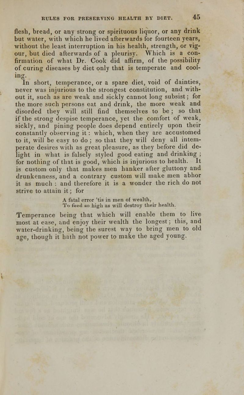 flesh, bread, or any strong or spirituous liquor, or any drink but water, with which he lived afterwards for fourteen years, without the least interruption in his health, strength, or vig- our, but died afterwards of a pleurisy. Which is a con- firmation of what Dr. Cook did affirm, of the possibility of curing diseases by diet only that is temperate and cool- ing. In short, temperance, or a spare diet, void of dainties, never was injurious to the strongest constitution, and with- out it, such as are weak and sickly cannot long subsist; for the more such persons eat and drink, the more weak and disorded they will still find themselves to be ; so that if the strong despise temperance, yet the comfort of weak, sickly, and pining people does depend entirely upon their constantly observing it: which, when they are accustomed to it, will be easy to do ; so that they will deny all intem- perate desires with as great pleasure, as they before did de- light in what is falsely styled good eating and drinking ; for nothing of that is good, which is injurious to health. It is custom only that makes men hanker after gluttony and drunkenness, and a contrary custom will make men abhor it as much : and therefore it is a wonder the rich do not strive to attain it; for A fatal error 'tis in men of wealth, To feed so high as will destroy their health. Temperance being that which will enable them to live most at ease, and enjoy their wealth the longest; this, and water-drinking, being the surest way to bring men to old age, though it hath not power to make the aged young.
