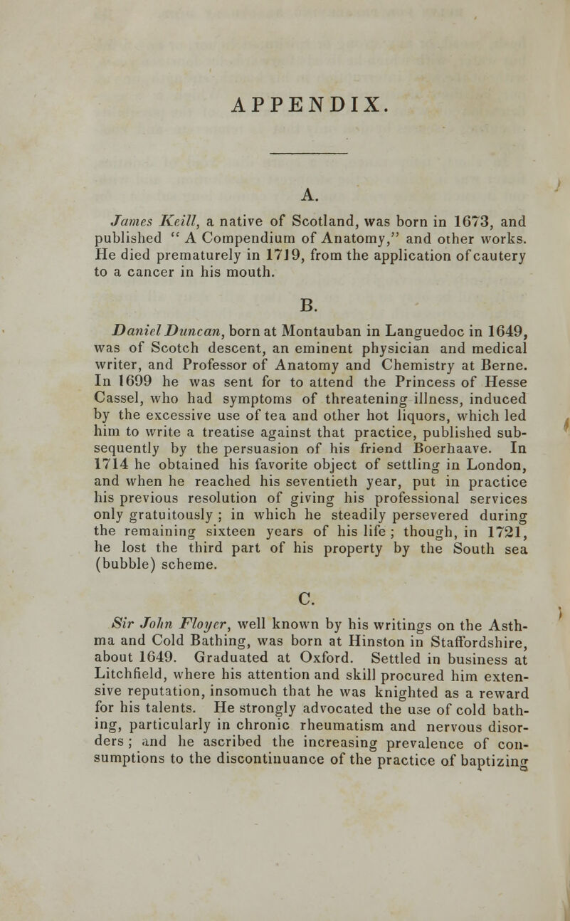 APPENDIX. James Keill, a native of Scotland, was born in 1673, and published  A Compendium of Anatomy, and other works. He died prematurely in 17J9, from the application of cautery to a cancer in his mouth. B. Daniel Duncan, born at Montauban in Languedoc in 1649, was of Scotch descent, an eminent physician and medical writer, and Professor of Anatomy and Chemistry at Berne. In 1699 he was sent for to attend the Princess of Hesse Cassel, who had symptoms of threatening illness, induced by the excessive use of tea and other hot liquors, which led him to write a treatise against that practice, published sub- sequently by the persuasion of his friend Boerhaave. In 1714 he obtained his favorite object of settling in London, and when he reached his seventieth year, put in practice his previous resolution of giving his professional services only gratuitously ; in which he steadily persevered durino- the remaining sixteen years of his life ; though, in 1721, he lost the third part of his property by the South sea (bubble) scheme. Sir John Floyer, well known by his writings on the Asth- ma and Cold Bathing, was born at Hinston in Staffordshire, about 1649. Graduated at Oxford. Settled in business at Litchfield, where his attention and skill procured him exten- sive reputation, insomuch that he was knighted as a reward for his talents. He strongly advocated the use of cold bath- ing, particularly in chronic rheumatism and nervous disor- ders ; and he ascribed the increasing prevalence of con- sumptions to the discontinuance of the practice of baptizing