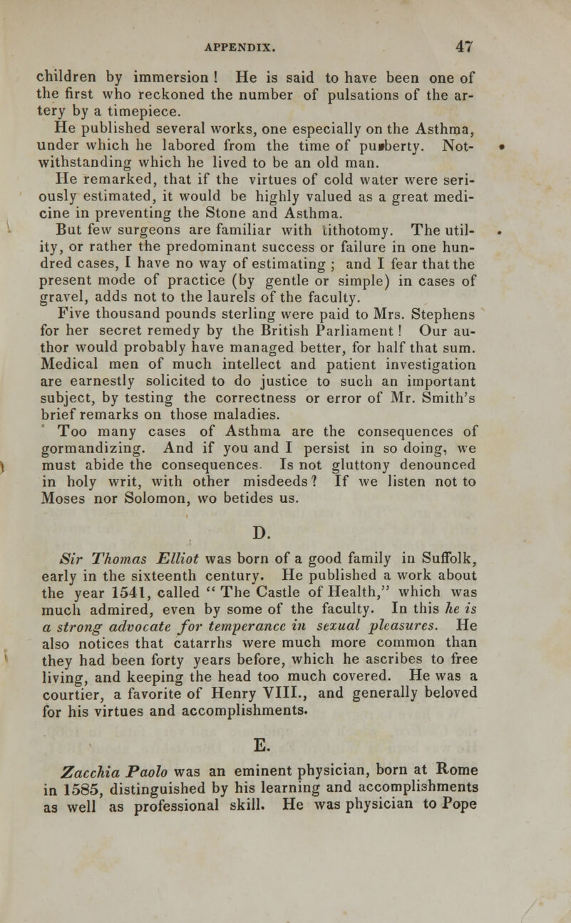 children by immersion ! He is said to have been one of the first who reckoned the number of pulsations of the ar- tery by a timepiece. He published several works, one especially on the Asthma, under which he labored from the time of pu»berty. Not- withstanding which he lived to be an old man. He remarked, that if the virtues of cold water were seri- ously estimated, it would be highly valued as a great medi- cine in preventing the Stone and Asthma. But few surgeons are familiar with lithotomy. The util- ity, or rather the predominant success or failure in one hun- dred cases, I have no way of estimating ; and I fear that the present mode of practice (by gentle or simple) in cases of gravel, adds not to the laurels of the faculty. Five thousand pounds sterling were paid to Mrs. Stephens for her secret remedy by the British Parliament! Our au- thor would probably have managed better, for half that sum. Medical men of much intellect and patient investigation are earnestly solicited to do justice to such an important subject, by testing the correctness or error of Mr. Smith's brief remarks on those maladies. Too many cases of Asthma are the consequences of gormandizing. And if you and I persist in so doing, we must abide the consequences Is not gluttony denounced in holy writ, with other misdeeds? If we listen not to Moses nor Solomon, wo betides us. D. Sir Thomas Elliot was born of a good family in Suffolk, early in the sixteenth century. He published a work about the year 1541, called The Castle of Health, which was much admired, even by some of the faculty. In this he is a strong advocate for temperance in sexual pleasures. He also notices that catarrhs were much more common than they had been forty years before, which he ascribes to free living, and keeping the head too much covered. He was a courtier, a favorite of Henry VIII., and generally beloved for his virtues and accomplishments. E. Zacchia Paolo was an eminent physician, born at Rome in 1585, distinguished by his learning and accomplishments as well as professional skill. He was physician to Pope