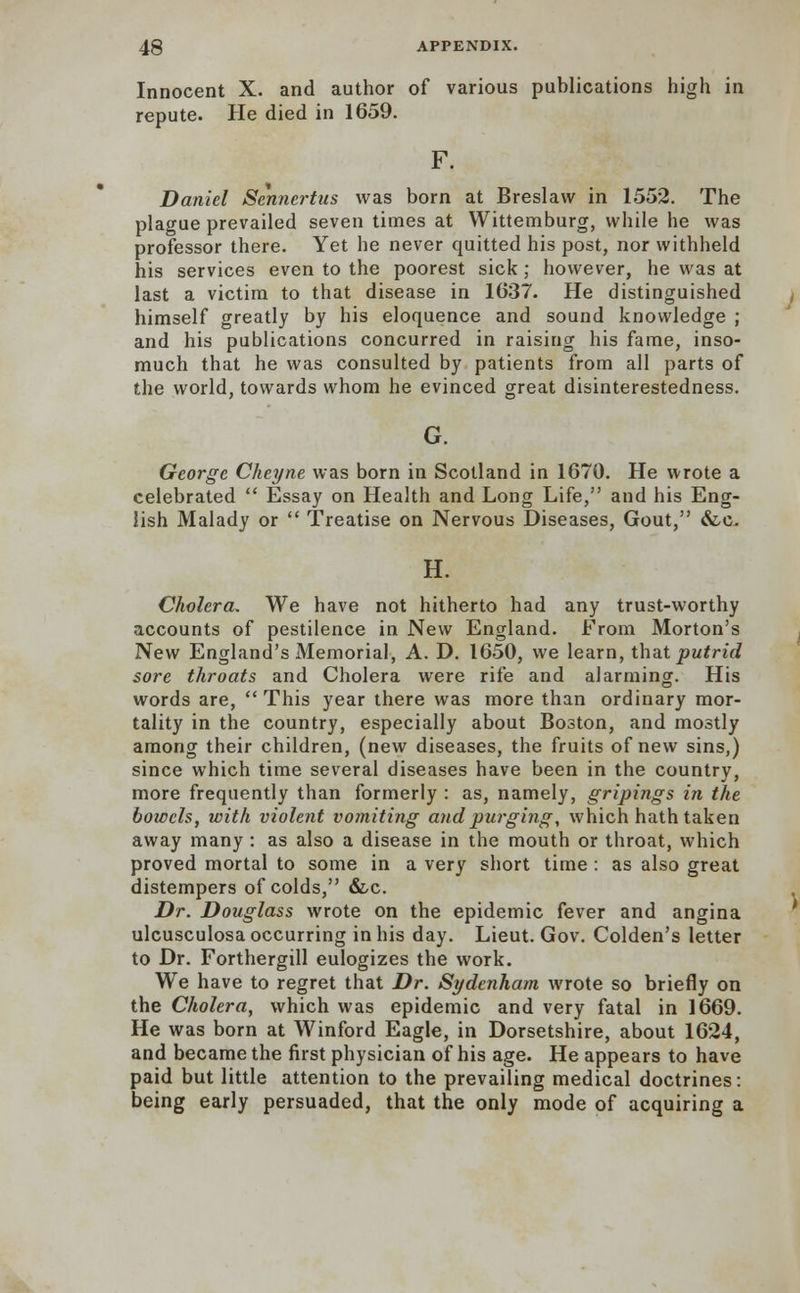 Innocent X. and author of various publications high in repute. He died in 1659. F. Daniel Sennertus was born at Breslavv in 1552. The plague prevailed seven times at Wittemburg, while he was professor there. Yet he never quitted his post, nor withheld his services even to the poorest sick; however, he was at last a victim to that disease in 1637. He distinguished himself greatly by his eloquence and sound knowledge ; and his publications concurred in raising his fame, inso- much that he was consulted by patients from all parts of the world, towards whom he evinced great disinterestedness. G. George Cheyne was born in Scotland in 1670. He wrote a celebrated  Essay on Health and Long Life, and his Eng- lish Malady or  Treatise on Nervous Diseases, Gout, &c. H. Cholera. We have not hitherto had any trust-worthy accounts of pestilence in New England. From Morton's New England's Memorial, A. D. 1650, we learn, that putrid sore throats and Cholera were rife and alarming. His words are, This year there was more than ordinary mor- tality in the country, especially about Boston, and mostly among their children, (new diseases, the fruits of new sins,) since which time several diseases have been in the country, more frequently than formerly : as, namely, gripings in the bowels, with violent vomiting and purging, which hath taken away many : as also a disease in the mouth or throat, which proved mortal to some in a very short time : as also great distempers of colds, &c. Dr. Douglass wrote on the epidemic fever and angina ulcusculosa occurring in his day. Lieut. Gov. Colden's letter to Dr. Forthergill eulogizes the work. We have to regret that Dr. Sydenham wrote so briefly on the Cholera, which was epidemic and very fatal in 1669. He was born at Winford Eagle, in Dorsetshire, about 1624, and became the first physician of his age. He appears to have paid but little attention to the prevailing medical doctrines: being early persuaded, that the only mode of acquiring a