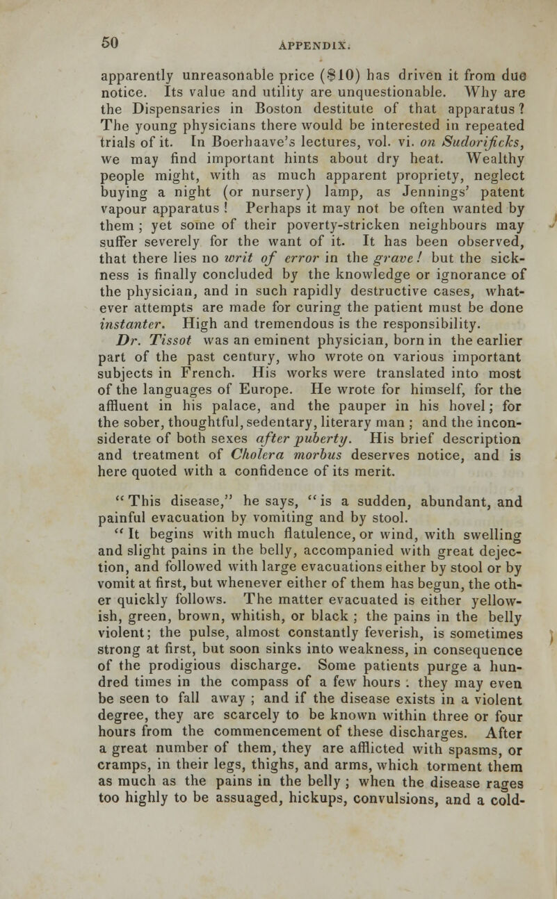 apparently unreasonable price ($10) has driven it from due notice. Its value and utility are unquestionable. Why are the Dispensaries in Boston destitute of that apparatus ? The young physicians there would be interested in repeated trials of it. In Boerhaave's lectures, vol. vi. on Sudorificlcs, we may find important hints about dry heat. Wealthy people might, with as much apparent propriety, neglect buying a night (or nursery) lamp, as Jennings' patent vapour apparatus ! Perhaps it may not be often wanted by them ; yet some of their poverty-stricken neighbours may suffer severely for the want of it. It has been observed, that there lies no writ of error in the grave ! but the sick- ness is finally concluded by the knowledge or ignorance of the physician, and in such rapidly destructive cases, what- ever attempts are made for curing the patient must be done instanter. High and tremendous is the responsibility. Dr. Tissot was an eminent physician, born in the earlier part of the past century, who wrote on various important subjects in French. His works were translated into most of the languages of Europe. He wrote for himself, for the affluent in his palace, and the pauper in his hovel; for the sober, thoughtful, sedentary, literary man ; and the incon- siderate of both sexes after puberty. His brief description and treatment of Cholera morbus deserves notice, and is here quoted with a confidence of its merit. This disease, he says, is a sudden, abundant, and painful evacuation by vomiting and by stool. It begins with much flatulence, or wind, with swelling and slight pains in the belly, accompanied with great dejec- tion, and followed with large evacuations either by stool or by vomit at first, but whenever either of them has begun, the oth- er quickly follows. The matter evacuated is either yellow- ish, green, brown, whitish, or black ; the pains in the belly violent; the pulse, almost constantly feverish, is sometimes I strong at first, but soon sinks into weakness, in consequence of the prodigious discharge. Some patients purge a hun- dred times in the compass of a few hours : they may even be seen to fall away ; and if the disease exists in a violent degree, they are scarcely to be known within three or four hours from the commencement of these discharges. After a great number of them, they are afflicted with spasms, or cramps, in their legs, thighs, and arms, which torment them as much as the pains in the belly ; when the disease rages too highly to be assuaged, hickups, convulsions, and a cold-