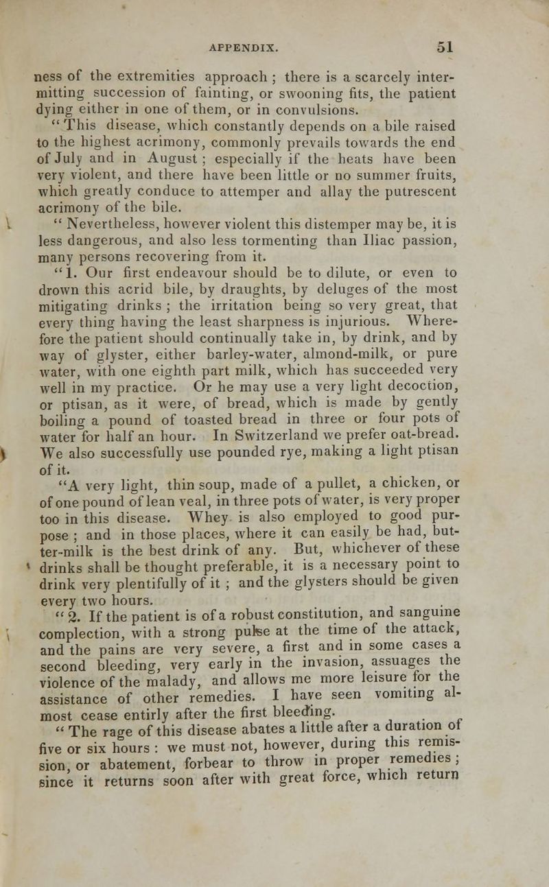 ness of the extremities approach ; there is a scarcely inter- mitting succession of fainting, or swooning fits, the patient dying either in one of them, or in convulsions.  This disease, which constantly depends on a bile raised to the highest acrimony, commonly prevails towards the end of July and in August; especially if the heats have been very violent, and there have been little or no summer fruits, which greatly conduce to attemper and allay the putrescent acrimony of the bile.  Nevertheless, however violent this distemper may be, it is less dangerous, and also less tormenting than Iliac passion, many persons recovering from it. 1. Our first endeavour should be to dilute, or even to drown this acrid bile, by draughts, by deluges of the most mitigating drinks ; the irritation being so very great, that every thing having the least sharpness is injurious. Where- fore the patient should continually take in, by drink, and by way of glyster, either barley-water, almond-milk, or pure water, with one eighth part milk, which has succeeded very well in my practice. Or he may use a very light decoction, or ptisan, as it were, of bread, which is made by gently boiling a pound of toasted bread in three or four pots of water for half an hour. In Switzerland we prefer oat-bread. We also successfully use pounded rye, making a light ptisan of it. A very light, thin soup, made of a pullet, a chicken, or of one pound of lean veal, in three pots of water, is very proper too in this disease. Whey is also employed to good pur- pose ; and in those places, where it can easily be had, but- ter-milk is the best drink of any. But, whichever of these drinks shall be thought preferable, it is a necessary point to drink very plentifully of it ; and the glysters should be given every two hours. 2. If the patient is of a robust constitution, and sanguine complection, with a strong putee at the time of the attack, and the pains are very severe, a first and in some cases a second bleeding, very early in the invasion, assuages the violence of the malady, and allows me more leisure for the assistance of other remedies. I have seen vomiting al- most cease entirly after the first bleeding.  The rage of this disease abates a little after a duration ot five or six hours : we must not, however, during this remis- sion, or abatement, forbear to throw in proper remedies ; since it returns soon after with great force, which return