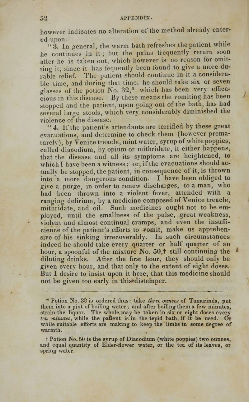 however indicates no alteration of the method already enter- ed upon. . 3. In general, the warm bath refreshes the patient while he continues in it ; but the pains frequently return soon after he is taken out, which however is no reason for omit- ting it, since it has fequently been found to give a more du- rable relief. The patient should continue in it a considera- ble time, and during that time, he should take six or seven glasses of the potion No. 32,* which has been very effica- cious in this disease. By these means the vomiting has been stopped and the patient, upon going out of the bath, has had several large stools, which very considerably diminished the violence of the disease.  4. If the patient's attendants are terrified by these great evacuations, and determine to check them (however prema- turely), by Venice treacle, mint water, syrup of white poppies, called diacodium, by opium or mithridate, it either happens, that the disease and all its symptoms are heightened, to which I have been a witness ; or, if the evacuations should ac- tually be stopped, the patient, in consequence of it, is thrown into a more dangerous condition. I have been obliged to give a purge, in order to renew discharges, to a man, who had been thrown into a violent fever, attended with a ranging delirium, by a medicine composed of Venice treacle, mithridate, and oil. Such medicines ought not to be em- ployed, until the smallness of the pulse, great weakness, violent and almost continual cramps, and even the insuffi- cience of the patient's efforts to -vomit, make us apprehen- sive of his sinking irrecoverably. In such circumstances indeed he should take every quarter or half quarter of an hour, a spoonful of the mixture No. 50,t still continuing the diluting drinks. After the first hour, they should only be given every hour, and that only to the extent of eight doses. But I desire to insist upon it here, that this medicine should not be given too early in this»distemper. * Potion No. 32 is ordered thus: take three ounces of Tamarinds, put them into a pint of boiling water; and after boiling them a few minutes, strain the liquor. The whole, may be taken in six or eight doses every ten minutes, while the pafient is in the tepid bath, if it be used. Or while suitable efforts are making to keep the limbs in some degree of warmth. t Potion No. 50 is the syrup of Diacodium (white poppies) two ounces, and equal quantity of Elder-flower water, or the tea of its leaves, or spring water.