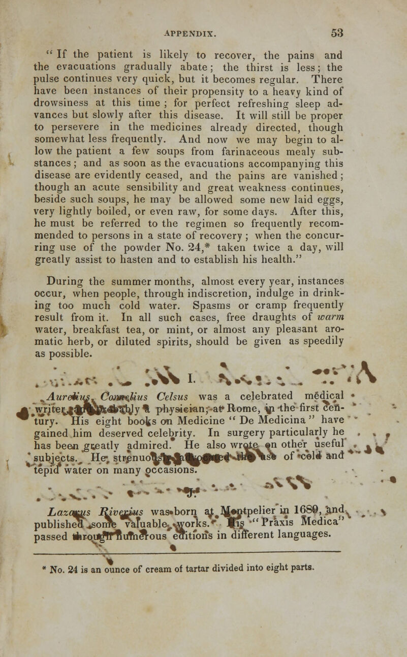  If the patient is likely to recover, the pains and the evacuations gradually abate; the thirst is less; the pulse continues very quick, but it becomes regular. There have been instances of their propensity to a heavy kind of drowsiness at this time ; for perfect refreshing sleep ad- vances but slowly after this disease. It will still be proper to persevere in the medicines already directed, though somewhat less frequently. And now we may begin to al- low the patient a few soups from farinaceous mealy sub- stances ; and as soon as the evacuations accompanying this disease are evidently ceased, and the pains are vanished; though an acute sensibility and great weakness continues, beside such soups, he may be allowed some new laid eggs, very lightly boiled, or even raw, for some days. After this, he must be referred to the regimen so frequently recom- mended to persons in a state of recovery ; when the concur- ring use of the powder No. 24,* taken twice a day, will greatly assist to hasten and to establish his health. During the summer months, almost every year, instances occur, when people, through indiscretion, indulge in drink- ing too much cold water. Spasms or cramp frequently result from it. In all such cases, free draughts of warm water, breakfast tea, or mint, or almost any pleasant aro- matic herb, or diluted spirits, should be given as speedily as possible. , v.-.*.t; ,\* >\>\ I. **•**•.:. ... -• «v> AureMus. Cojv^Uus Celsus was a celebrated medical • ^ VriterilfrJEflftafrgbJy % physiekn^at* Rome, <jp -the first cefl- ^tury. His eight books cm Medicine  De Medicina  have '' gained him deserved celebrity. In surgery particularly he , % f has been ^gteatlv admired. He also wrote *n other useful , . l • 'subjects.^ Hjej str.pnuo^^^0^vW#\s& of *coli and * tepfcf water on many occasions. Lazcqis Itivyrius was«born a^#Mwjitpelier in 168©, ;and^ . . ^ published ^sonTfe valuable., ^orks.' ms' Praxis Medica passed Aroi^ffiitfThlrous eaitibiis in different languages. V % . * No. 24 is an ounce of cream of tartar divided into eight parts.