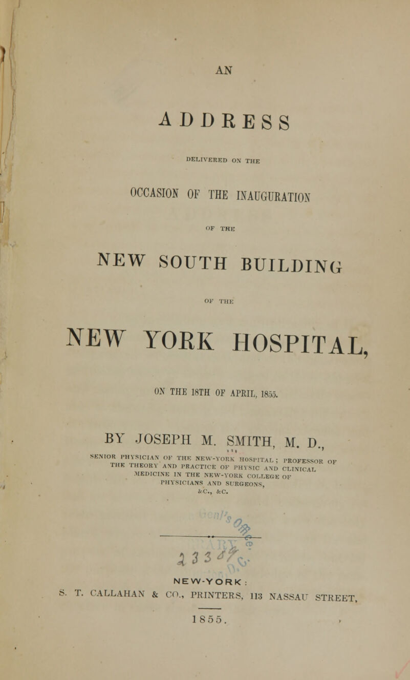 AN ADDRESS DELIVERED OX THE OCCASION OF THE INAUGURATION NEW SOUTH BUILDING NEW YORK HOSPITAL, ON THE 18TH OF APRIL, 1855. BY JOSEPH M. SMITH, M. D., SENIOR PHYSICIAN OF THE NEW-YORk'HOSPITAL ; PROFESSOR THE THEORY A\D PRACTICE OK PHYSIC AND CLINICA1 MEDICINE IN THE NEW-YORK COLLEGE OF PHYSICIANS AND SCRGEONS, feC., kC. X 535.' NEW-YORK : S. T. CALLAHAN & CO., PRINTERS, 113 NASSAU STREET,