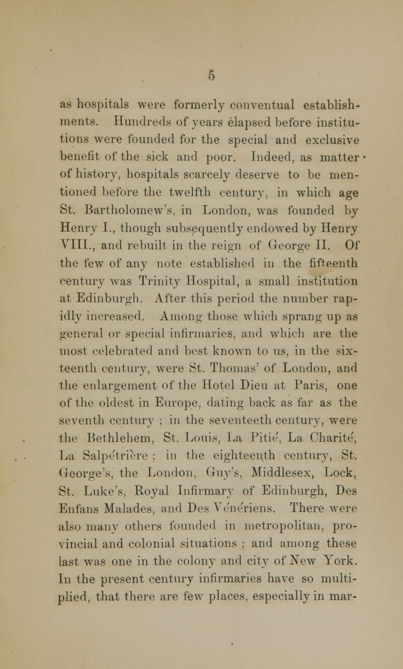 as hospitals were formerly conventual establish- ments. Hundreds of years elapsed before institu- tions were founded for the special and exclusive benefit of the sick and poor. Indeed, as matter of history, hospitals scarcely deserve to be men- tioned before the twelfth century, in which age St. Bartholomew's, in London, was founded by Henry I., though subsequently endowed by Henry VIII., and rebuilt in the reign of George II. Of the few of any note established in the fifteenth century was Trinity Hospital, a small institution at Edinburgh. After this period the number rap- idly increased. Among those which sprang up as general or special infirmaries, and which are the most celebrated and best known to us, in the six- teenth century, were St. Thomas' of London, and the enlargement of the Hotel Dieu at Paris, one of the oldest in Europe, dating back as far as the seventh century ; in the seventeeth century, were the Bethlehem, St. Louis, La 1'itic, La Charite, La Salpe'triere ; in the eighteenth century, St. George's, the London, Gruy-'s, Middlesex, Lock, St. Luke's, Royal Infirmary of Edinburgh, Des Enfans Malades, and Des Veiu'riens. There were also many others founded in metropolitan, pro- vincial and colonial situations ; and among these last was one in the colony and city of New York. In the present century infirmaries have so multi- plied, that there are few places, especially in mar-
