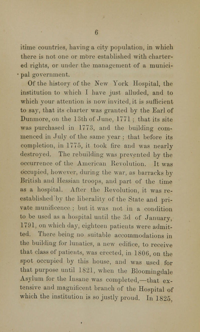 itime countries, having a city population, in which there is not one or mOre established with charter- ed rights, or under the management of a munici- pal government. Of the history of the New York Hospital, the institution to which I have just alluded, and to which your attention is now invited, it is sufficient to say, that its charter was granted by the Earl of Dunmore, on the 13th of June, 1771 ; that its site was purchased in 1773, and the building com- menced in July of the same year ; that before its completion, in 1775, it took fire and was nearly destroyed. The rebuilding was prevented by the occurrence of the American Revolution. It was occupied, however, during the war, as barracks by British and Hessian troops, and part of the time as a hospital. After the Revolution, it was re- established'by the liberality of the State and pri- vate munificence ; but it was not in a condition to be used as a hospital until the 3d of January, 1791, on which day, eighteen patients were admit- ted. There being no suitable accommodations in the building for lunatics, a new edifice, to receive that class of patients, was erected, in 1806, on the spot occupied by this house, and was used for that purpose until 1821, when the Bloomingdale Asylum for the Insane was completed,—that ex- tensive and magnificent branch of the Hospital of which the institution is so justly proud. In 1825