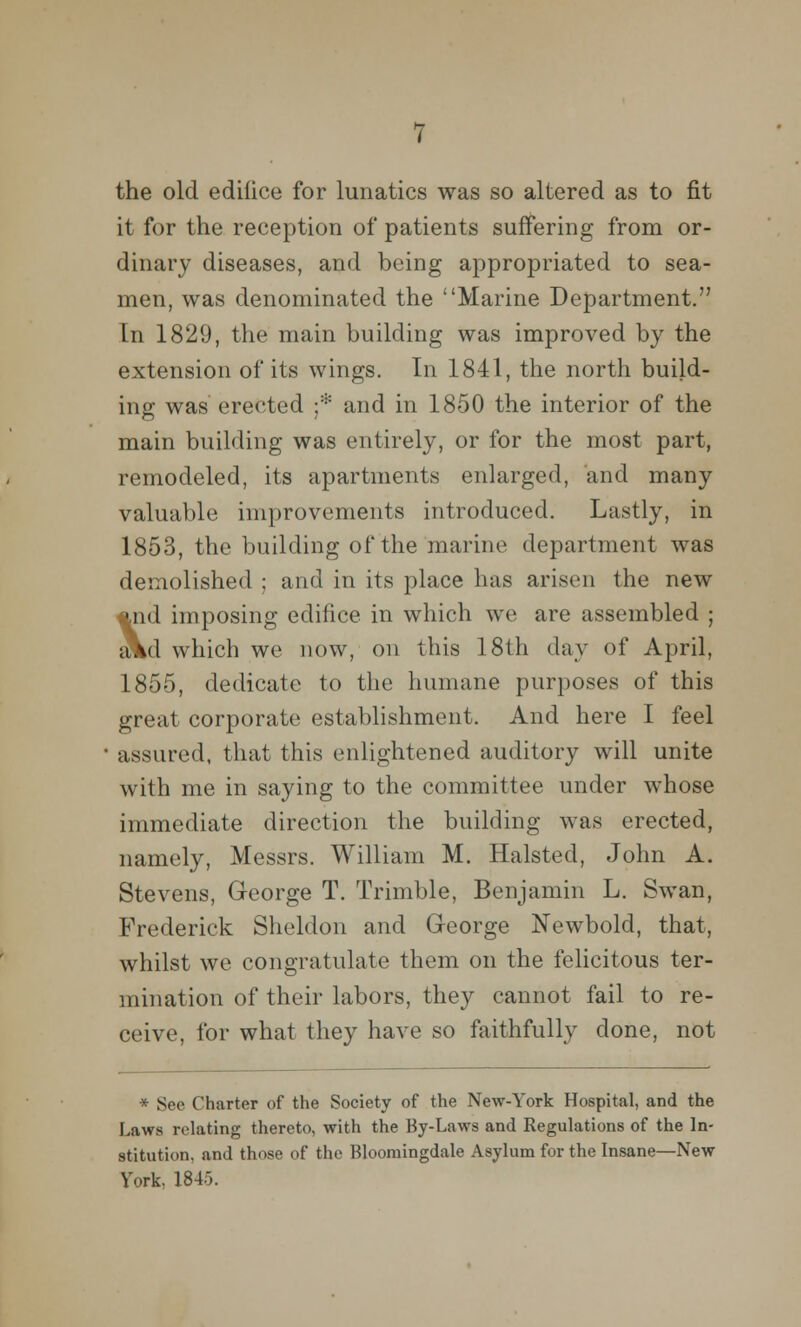 the old edifice for lunatics was so altered as to fit it for the reception of patients suffering from or- dinary diseases, and being appropriated to sea- men, was denominated the Marine Department. In 1829, the main building was improved by the extension of its wings. In 1841, the north build- ing was erected ;* and in 1850 the interior of the main building was entirely, or for the most part, remodeled, its apartments enlarged, and many valuable improvements introduced. Lastly, in 1853, the building of the marine department was demolished ; and in its place has arisen the new *nd imposing edifice in which we are assembled ; aVd which we now, on this 18th day of April, 1855, dedicate to the humane purposes of this great corporate establishment. And here I feel assured, that this enlightened auditory will unite with me in saying to the committee under whose immediate direction the building was erected, namely, Messrs. William M. Halsted, John A. Stevens, George T. Trimble, Benjamin L. Swan, Frederick Sheldon and George Newbold, that, whilst we congratulate them on the felicitous ter- mination of their labors, they cannot fail to re- ceive, for what they have so faithfully done, not * See Charter of the Society of the New-York Hospital, and the Laws relating thereto, with the By-Laws and Regulations of the In- stitution, and those of the Bloomingdale Asylum for the Insane—New York, 184o.