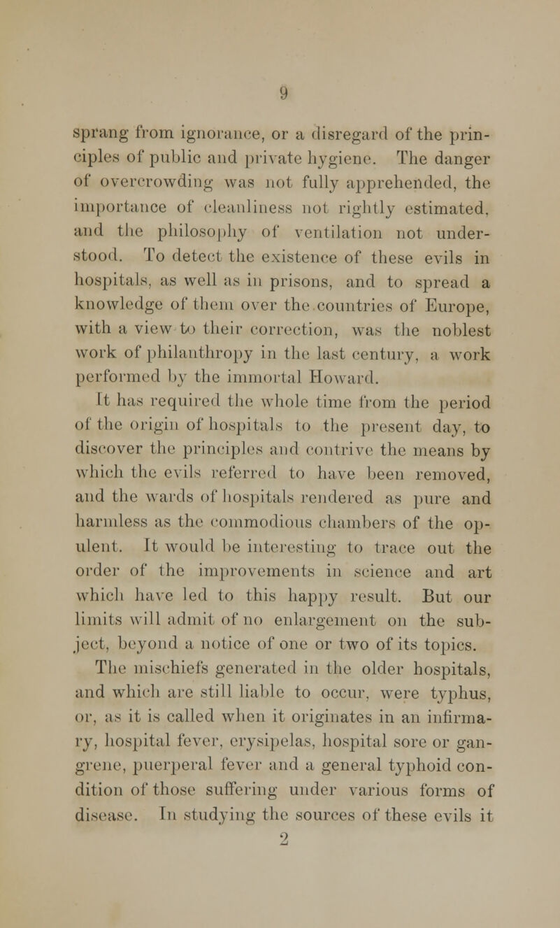 sprang from ignorance, or a disregard of the prin- ciples of public and private hygiene. The danger of overcrowding was not fully apprehended, the importance of cleanliness not rightly estimated, and the philosophy of ventilation not under- stood. To detect the existence of these evils in hospitals, as well as in prisons, and to spread a knowledge of them over the countries of Europe, with a view to their correction, was the noblest work of philanthropy in the last century, a work performed by the immortal Howard. It has required the whole time from the period of the origin of hospitals to the present day, to discover the principles and contrive the means by which the evils referred to have been removed, and the wards of hospitals rendered as pure and harmless as the commodious chambers of the op- ulent, It would be interesting to trace out the order of the improvements in science and art which have led to this happy result. But our limits will admit of no enlargement on the sub- ject, beyond a notice of one or two of its topics. The mischiefs generated in the older hospitals, and which are still liable to occur, were typhus, or. as it is called when it originates in an infirma- ry, hospital fever, erysipelas, hospital sore or gan- grene, puerperal fever and a general typhoid con- dition of those suffering under various forms of disease. In studying the sources of these evils it 9,