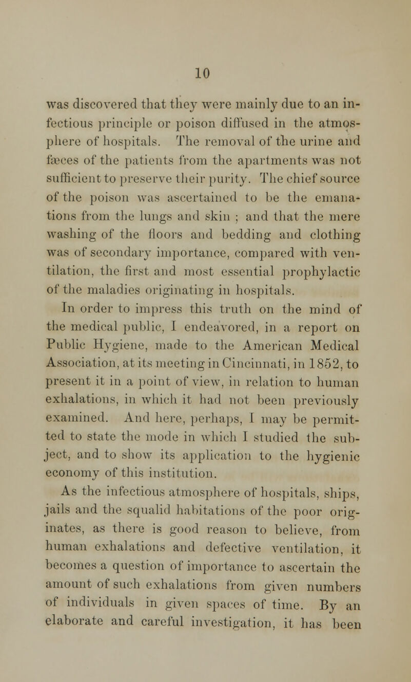 was discovered that they were mainly due to an in- fectious principle or poison diffused in the atmos- phere of hospitals. The removal of the urine and faeces of the patients from the apartments was not sufficient to preserve their purity. The chief source of the poison was ascertained to be the emana- tions from the lungs and skin ; and that the mere washing of the floors and bedding and clothing was of secondary importance, compared with ven- tilation, the first and most essential prophylactic of the maladies originating in hospitals. In order to impress this truth on the mind of the medical public, I endeavored, in a report on Public Hygiene, made to the American Medical Association, at its meeting in Cincinnati, in 1852, to present it in a point of view, in relation to human exhalations, in which it had not been previously examined. And here, perhaps, I may be permit- ted to state the mode in which I studied the sub- ject, and to show its application to the hygienic economy of this institution. As the infectious atmosphere of hospitals, ships, jails and the squalid habitations of the poor orig- inates, as there is good reason to believe, from human exhalations and defective ventilation, it becomes a question of importance to ascertain the amount of such exhalations from given numbers of individuals in given spaces of time. By an elaborate and careful investigation, it has been