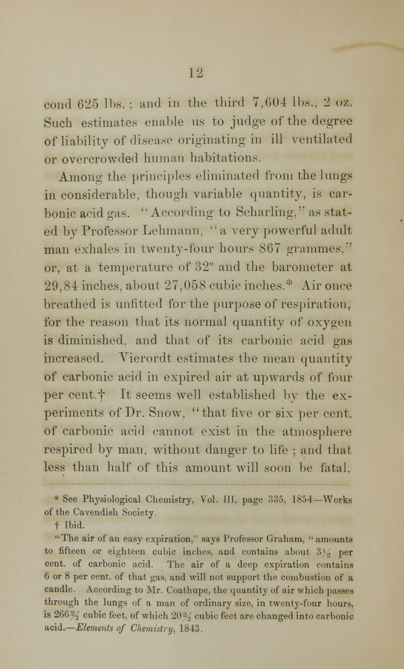 cond 625 lbs. : and in the third 7,604 lbs., 2 oz. Such estimates enable us to judge of the degree of liability of disease originating in ill ventilated or overcrowded human habitations. Among the principles eliminated from the lungs in considerable, though variable quantity, is car- bonic acid gas. According to Scharlmg, as stat- ed by Professor Lehmann. a very powerful adult man exhales in twenty-four hours 867 grammes, or, at a temperature of 32° and the barometer at 29,84 inches, about 27,058 cubic inches.* Air once breathed is unfitted for the purpose of respiration, for the reason that its normal quantity of oxygen is diminished, and that of its carbonic acid gas increased. Yierordt estimates the mean quantity of carbonic acid in expired air at upwards of four per cent.f It seems well established by the ex- periments of Dr. Snow, that five or six per cent, of carbonic acid cannot exist in the atmosphere respired by man, without danger to life ; and that less than half of this amount will soon be fatal, * See Physiological Chemistry, Vol. HI, page 335, 1854—Works of the Cavendish Society. f Ibid. The air of an easy expiration,' says Professor Graham, amounts to fifteen or eighteen cubic inches, and contains about ?>K, per cent, of carbonic acid. The air of a deep expiration contains 6 or 8 per cent, of that gas, and will not support the combustion of a candle. According to Mr. Coathupe, the quantity of air which passes through the lungs of a man of ordinary size, in twenty-four hours, is 266% cubic feet, of which 20'-'., cubic feet are changed into carbonic acid.—Elements of Chemistry, 1843,