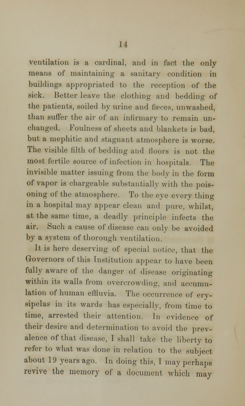 ventilation is a cardinal, and in fact the only means of maintaining a sanitary condition in buildings appropriated to the reception of the sick. Better leave the clothing and bedding of the patients, soiled by urine and feces, unwashed, than suffer the air of an infirmary to remain un- changed. Foulness of sheets and blankets is bad, but a mephitic and stagnant atmosphere is worse. The visible filth of bedding and floors is not the most fertile source of infection in hospitals. The invisible matter issuing from the body in the form of vapor is chargeable substantially with the pois- oning of the atmosphere. To the eye every thing in a hospital may appear clean and pure, whilst, at the same time, a deadly principle infects the air. Such a cause of disease can only be avoided by a system of thorough ventilation. It is here deserving of special notice, that the Governors of this Institution appear to have been fully aware of the danger of disease originating within its walls from overcrowding, and accumu- lation of human effluvia. The occurrence of ery- sipelas in its wards has especially, from time to time, arrested their attention. In evidence of their desire and determination to avoid the prev- alence of that disease, I shall take the liberty to refer to what was done in relation to the subject about 19 years ago. In doing this, I may perhaps revive the memory of a document which may