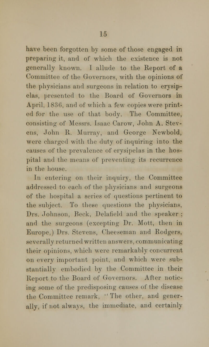 have been forgotten by some of those engaged in preparing it, and of which the existence is not generally known. I allude to the Report of a Committee of the Governors, with the opinions of the physicians and surgeons in relation to erysip- elas, presented to the Board of Governors in April, 1836, and of which a few copies were print- ed for the use of that body. The Committee, consisting of Messrs. Isaac Carow, John A. Stev- ens, John R. Murray, and George Newbold, were charged with the duty of inquiring into the causes of the prevalence of erysipelas in the hos- pital and the means of preventing its recurrence in the house. In entering on their inquiry, the Committee addressed to each of the physicians and surgeons of the hospital a series of questions pertinent to the subject. To these questions the physicians, Drs. Johnson, Beck, Delafield and the .speaker ; and the surgeons (excepting Dr. Mott, then in Europe,) Drs. Stevens, Cheeseman and Rodgers, severally returned written answers, communicating their opinions, which were remarkably concurrent on every important point, and which were sub- stantially embodied by the Committee in their Report to the Board of Governors. After notic- ing some of the predisposing causes of the disease the Committee remark, The other, and gener- ally, if not always, the immediate, and certainly