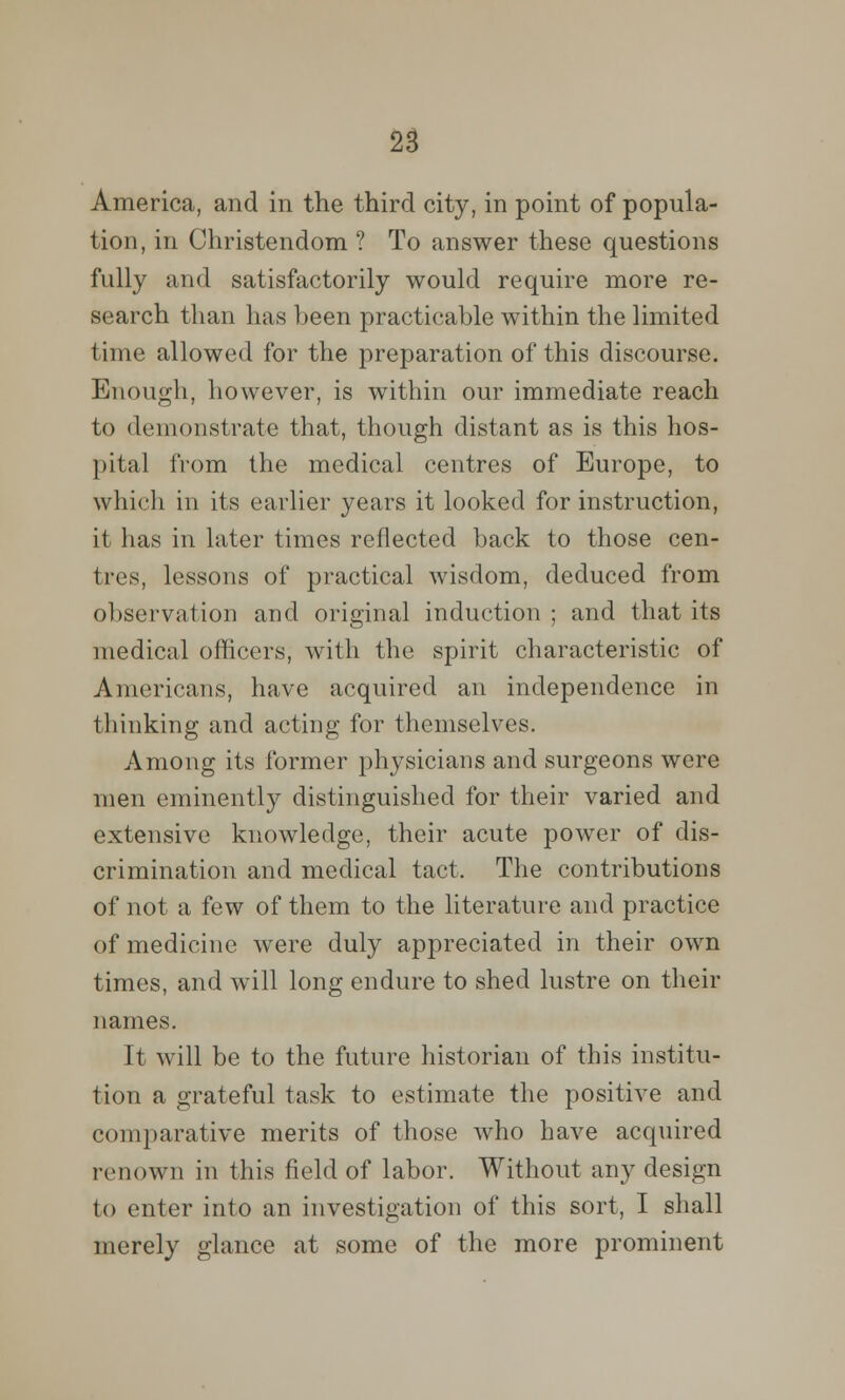 America, and in the third city, in point of popula- tion, in Christendom ? To answer these questions fully and satisfactorily would require more re- search than has been practicable within the limited time allowed for the preparation of this discourse. Enough, however, is within our immediate reach to demonstrate that, though distant as is this hos- pital from the medical centres of Europe, to which in its earlier years it looked for instruction, it has in later times reflected back to those cen- tres, lessons of practical wisdom, deduced from observation and original induction ; and that its medical officers, with the spirit characteristic of Americans, have acquired an independence in thinking and acting for themselves. Among its former physicians and surgeons were men eminently distinguished for their varied and extensive knowledge, their acute power of dis- crimination and medical tact. The contributions of not a few of them to the literature and practice of medicine were duly appreciated in their own times, and will long endure to shed lustre on their names. It will be to the future historian of this institu- tion a grateful task to estimate the positive and comparative merits of those who have acquired renown in this field of labor. Without any design to enter into an investigation of this sort, I shall merely glance at some of the more prominent