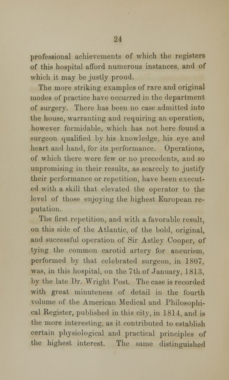 professional achievements of which the registers of this hospital afford numerous instances, and of which it may be justly proud. The more striking examples of rare and original modes of practice have occurred in the department of surgery. There has been no case admitted into the house, warranting and requiring an operation, however formidable, which has not here found a surgeon qualified by his knowledge, his eye and heart and hand, for its performance. Operations, of which there were few or no precedents, and so unpromising in their results, as scarcely to justify their performance or repetition, have been execut- ed with a skill that elevated the operator to the level of those enjoying the highest European re- putation. The first repetition, and with a favorable result, on this side of the Atlantic, of the bold, original, and successful operation of Sir Astley Cooper, of tying the common carotid artery for aneurism, performed by that celebrated surgeon, in 1807, was, in this hospital, on the 7th of January, 1813, by the late Dr. Wright Post. The case is recorded with great minuteness of detail in the fourth volume of the American Medical and Philosophi- cal Register, published in this city, in 1814, and is the more interesting, as it contributed to establish certain physiological and practical principles of the highest interest. The same distinguished