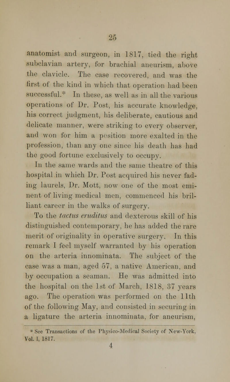 anatomist and surgeon, in 1817, tied the right subclavian artery, for brachial aneurism, above the clavicle. The case recovered, and was the first of the kind in which that operation had been successful.* In these, as well as in all the various operations of Dr. Post, his accurate knowledge, his correct judgment, his deliberate, cautious and delicate manner, were striking to every observer, and won for him a position more exalted in the profession, than any one since his death has had the good fortune exclusively to occupy. In the same wards and the same theatre of this hospital in which Dr. Post acquired his never fad- ing laurels, Dr. Mott, now one of the most emi- nent of living medical men, commenced his bril- liant career in the walks of surgery. To the tactus eruditus and dexterous skill of his distinguished contemporary, he has added the rare merit of originality in operative surgery. In this remark I feel myself warranted by his operation on the arteria innominata. The subject of the case was a man, aged 57, a native American, and by occupation a seaman. He was admitted into the hospital on the 1st of March, 1818, 37 years ago. The operation was performed on the 11th of the following May, and consisted in securing in a ligature the arteria innominata, for aneurism, * See Transactions of the Physico-Medical Society of Xew-York, Vol. I, 1817. 4
