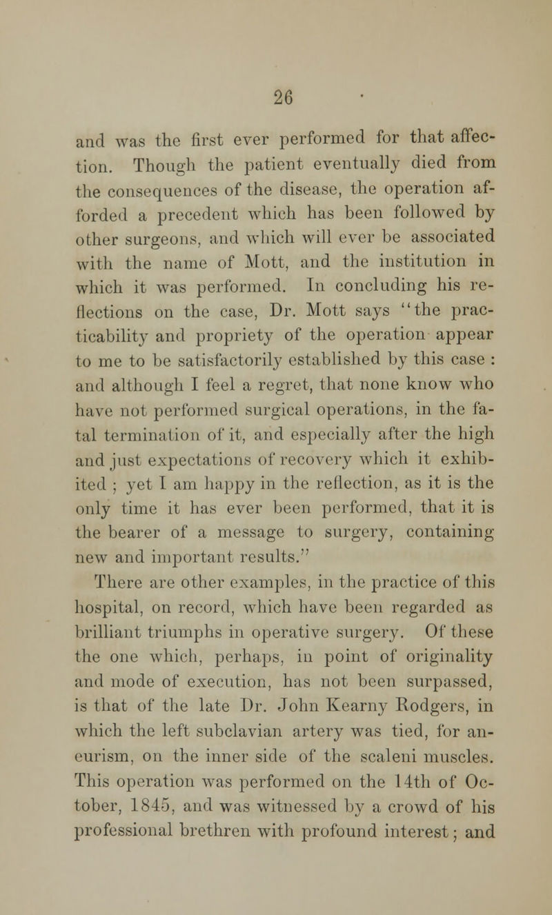 and was the first ever performed for that affec- tion. Though the patient eventually died from the consequences of the disease, the operation af- forded a precedent which has been followed by other surgeons, and which will ever be associated with the name of Mott, and the institution in which it was performed. In concluding his re- flections on the case, Dr. Mott says the prac- ticability and propriety of the operation appear to me to be satisfactorily established by this case : and although I feel a regret, that none know who have not performed surgical operations, in the fa- tal terminal ion of it, and especially after the high and just expectations of recovery which it exhib- ited ; yet I am happy in the reflection, as it is the only time it has ever been performed, that it is the bearer of a message to surgery, containing new and important results. There are other examples, in the practice of this hospital, on record, which have been regarded as brilliant triumphs in operative surgery. Of the^e the one which, perhaps, in point of originality and mode of execution, has not been surpassed, is that of the late Dr. John Kearny Rodgers, in which the left subclavian artery was tied, for an- eurism, on the inner side of the scaleni muscles. This operation was performed on the 14th of Oc- tober, 1845, and was witnessed by a crowd of his professional brethren with profound interest; and
