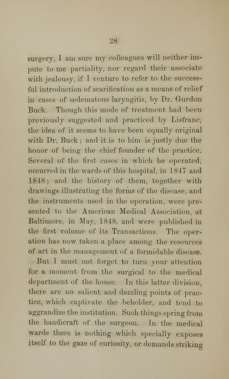 surgery, I am sine my colleagues will neither im- pute to me partiality, nor regard their associate with jealousy, if I venture to refer to the success- ful introduction of scarification as a means of relief in cases of oedematous laryngitis, by Dr. Gurdon Buck. Though this mode of treatment had been previously suggested and practiced by Lisfranc, the idea of it seems to have been equally original with Dr. Buck ; and it is to him is justly due the honor of being the chief founder of the practice. Several of the first cases in which he operated, occurred in the wards of this hospital, in 1847 and 1848; and the history of them, together with drawings illustrating the forms of the disease, and the instruments used in the operation, were pre- sented to the American Medical Association, at Baltimore, in May, 1848, and were published in the first volume of its Transactions. The oper- ation has now taken a place among the resources of art in the management of a formidable disease. But I must not forget to turn your attention for a moment from the surgical to the medical department of the house. In this latter division, there are no salient and dazzling points of prac- tice, which captivate the beholder, and tend to aggrandize the institution. Such things spring from the handicraft of the surgeon. In the medical wards there is nothing which specially exposes itself to the gaze of curiosity, or demands striking