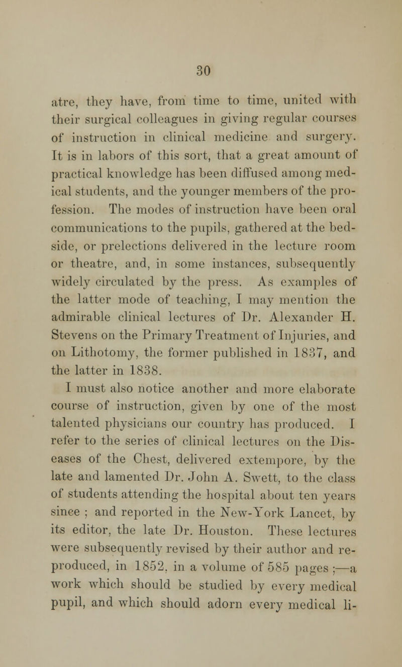 atre, they have, from time to time, united with their surgical colleagues in giving regular courses of instruction in clinical medicine and surgery. It is in labors of this sort, that a great amount of practical knowledge has been diffused among med- ical students, and the younger members of the pro- fession. The modes of instruction have been oral communications to the pupils, gathered at the bed- side, or prelections delivered in the lecture room or theatre, and, in some instances, subsequently widely circulated by the press. As examples of the latter mode of teaching, 1 may mention the admirable clinical lectures of Dr. Alexander H. Stevens on the Primary Treatment of Injuries, and on Lithotomy, the former published in 1837, and the latter in 1838. I must also notice another and more elaborate course of instruction, given by one of the most talented physicians our country has produced. I refer to the series of clinical lectures on the Dis- eases of the Chest, delivered extempore, by the late and lamented Dr. John A. Swett, to the class of students attending the hospital about ten years since ; and reported in the New-York Lancet, by its editor, the late Dr. Houston. These lectures were subsequently revised by their author and re- produced, in 1852, in a volume of 585 pages ;—a work which should be studied by every medical pupil, and which should adorn every medical li-