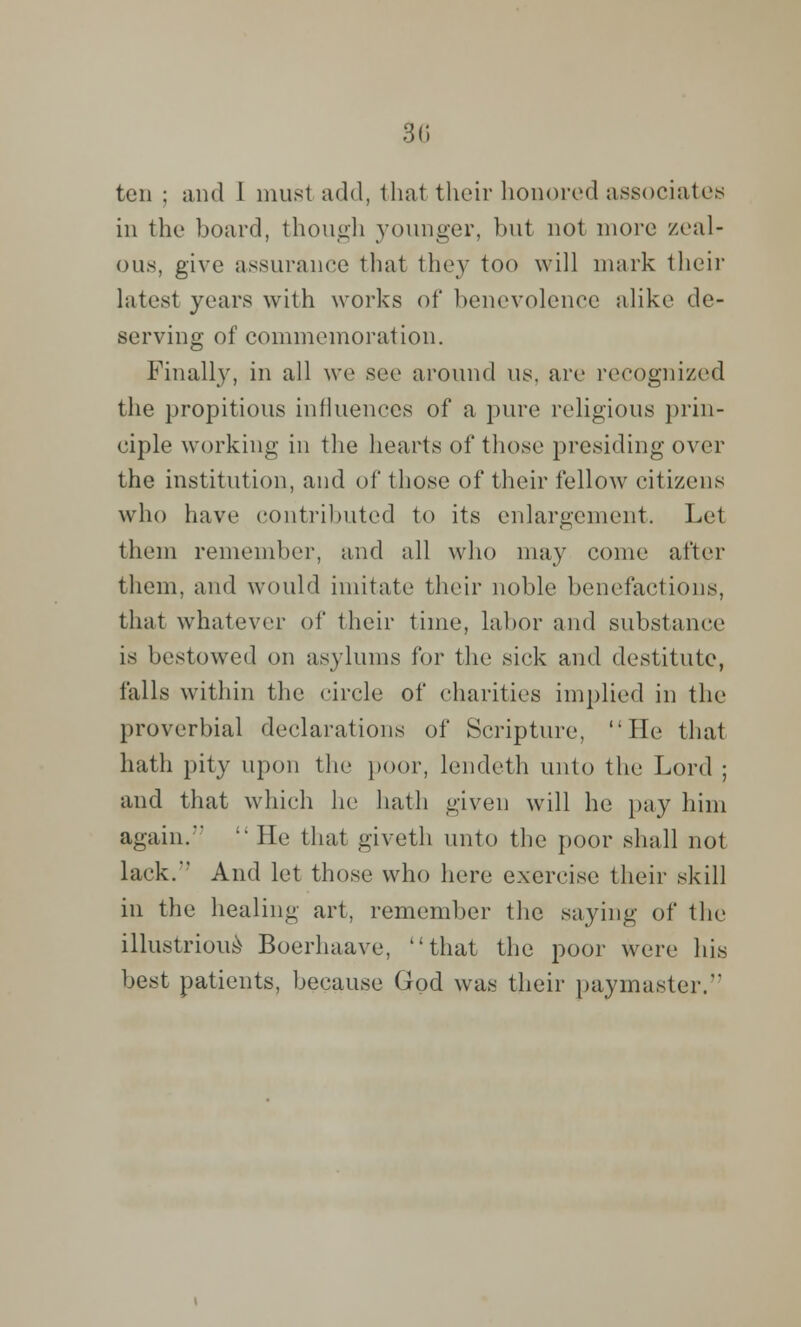 ten ; and 1 must add, that their honored associates in the board, though younger, but not more zeal- ous, give assurance that they too will mark their latest years with works of benevolence alike de- serving of commemoration. Finally, in all we see around us. are recognized the propitious influences of a pure religious prin- ciple working in the hearts of those presiding over the institution, and of* those of their fellow citizens who have contributed to its enlargement, Let them remember, and all who may come after them, and would imitate their noble benefactions, that whatever of their time, labor and substance is bestowed on asylums for the sick and destitute, falls within the circle of charities implied in the proverbial declarations of Scripture, He that hath pity upon the poor, lendeth unto the Lord ; and that which he hath given will he pay him again.'  He that giveth unto the poor shall not lack.' And let those who here exercise their skill in the healing art, remember the saying of the illustrious- Boerhaave, that the poor were his best patients, because God was their paymaster.