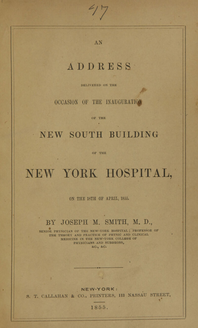 ^ -n AN ADDRESS DELIVERED ON THE OCCASION OF THE INAUGURATE NEW SOUTH BUILDING NEW YORK HOSPITAL, ON THE 18TH OF APRIL, 1855. BY JOSEPH M. SMITH, M. D., SENIOR PHYSICIAN OF THE NEW-YOKK HOSPITAL; PROFESSOR OF THE THEORY AND PRACTICE OF PHYSIC AM) CLINICAL MEDICINE IN THE NEW-YORK COLLEGE OF PHYSICIANS AND SURGEONS, &C, &C. NEW-YORK : S. T. CALLAHAN & CO., PRINTERS, 118 NASSAU STREET, 1S55.