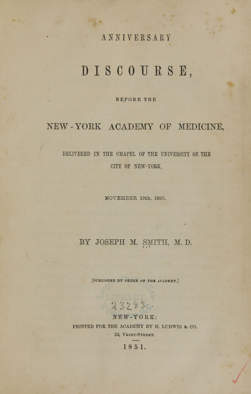 ANNIVERSARY DISCOURSE, BEFORE THE NEW-YOKK ACADEMY OF MEDICINE, DELIVERED IN THE CHAPEL OF THE UNIVERSITY OF. THE CITY OF NEW-YORK, KOVEMBER 13th, 1850. BY JOSEPH M. SMITH, M. D. [published by order of the academy.] NEW-YORK: PRINTED FOR THE ACADEMY BY H. LUDWIG &. CO. 53, Vesey-Street. 185 1. J