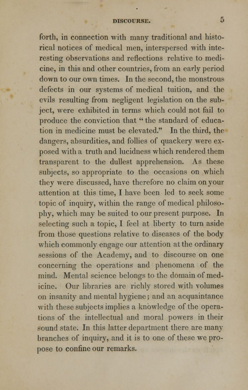 forth, in connection with many traditional and histo- rical notices of medical men, interspersed with inte- resting observations and reflections relative to medi- cine, in this and other countries, from an early period down to our own times. In the second, the monstrous defects in our systems of medical tuition, and the evils resulting from negligent legislation on the sub- ject, were exhibited in terms which could not fail to produce the conviction that  the standard of educa- tion in medicine must be elevated. In the third, the dangers, absurdities, and follies of quackery were ex- posed with a truth and lucidness which rendered them transparent to the dullest apprehension. As these subjects, so appropriate to the occasions on which they were discussed, have therefore no claim on your attention at this time, I have been led to seek some topic of inquiry, within the range of medical philoso- phy, which may be suited to our present purpose. In selecting such a topic, I feel at liberty to turn aside from those questions relative to diseases of the body which commonly engage our attention at the ordinary sessions of the Academy, and to discourse on one concerning the operations and phenomena of the mind. Mental science belongs to the domain of med- icine. Our libraries are richly stored with volumes on insanity and mental hygiene; and an acquaintance with these subjects implies a knowledge of the opera- tions of the intellectual and moral powers in their sound state. In this latter department there are many branches of inquiry, and it is to one of these we pro- pose to confine our remarks.