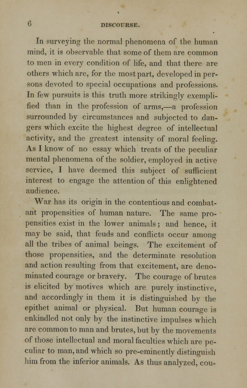 In surveying the normal phenomena of the human mind, it is observable that some of them are common to men in every condition of life, and that there are others which are, for the most part, developed in per- sons devoted to special occupations and professions. In few pursuits is this truth more strikingly exempli- fied than in the profession of arms,—a profession surrounded by circumstances and subjected to dan- gers which excite the highest degree of intellectual activity, and the greatest intensity of moral feeling. As I know of no essay which treats of the peculiar mental phenomena of the soldier, employed in active service, I have deemed this subject of sufficient interest to engage the attention of this enlightened audience. War has its origin in the contentious and combat- ant propensities of human nature. The same pro- pensities exist in the lower animals; and hence, it may be said, that feuds and conflicts occur among all the tribes of animal beings. The excitement of those propensities, and the determinate resolution and action resulting from that excitement, are deno- minated courage or bravery. The courage of brutes is elicited by motives which are purely instinctive, and accordingly in them it is distinguished by the epithet animal or physical But human courage is enkindled not only by the instinctive impulses which are common to man and brutes, but by the movements of those intellectual and moral faculties which are pe- culiar to man, and which so pre-eminently distinguish him from the inferior animals. As thus analyzed, cou-