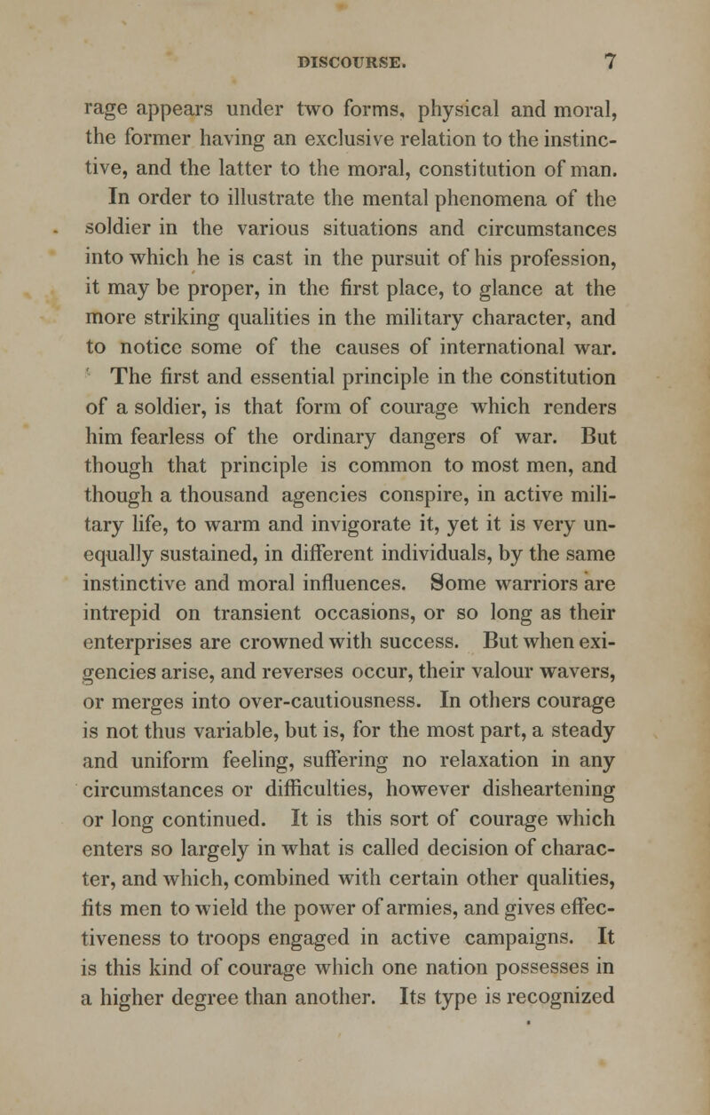 rage appears under two forms, physical and moral, the former having an exclusive relation to the instinc- tive, and the latter to the moral, constitution of man. In order to illustrate the mental phenomena of the soldier in the various situations and circumstances into which he is cast in the pursuit of his profession, it may be proper, in the first place, to glance at the more striking qualities in the military character, and to notice some of the causes of international war. The first and essential principle in the constitution of a soldier, is that form of courage which renders him fearless of the ordinary dangers of war. But though that principle is common to most men, and though a thousand agencies conspire, in active mili- tary life, to warm and invigorate it, yet it is very un- equally sustained, in different individuals, by the same instinctive and moral influences. Some warriors are intrepid on transient occasions, or so long as their enterprises are crowned with success. But when exi- gencies arise, and reverses occur, their valour wavers, or merges into over-cautiousness. In others courage is not thus variable, but is, for the most part, a steady and uniform feeling, suffering no relaxation in any circumstances or difficulties, however disheartening or long continued. It is this sort of courage which enters so largely in what is called decision of charac- ter, and which, combined with certain other qualities, fits men to wield the power of armies, and gives effec- tiveness to troops engaged in active campaigns. It is this kind of courage which one nation possesses in a higher degree than another. Its type is recognized