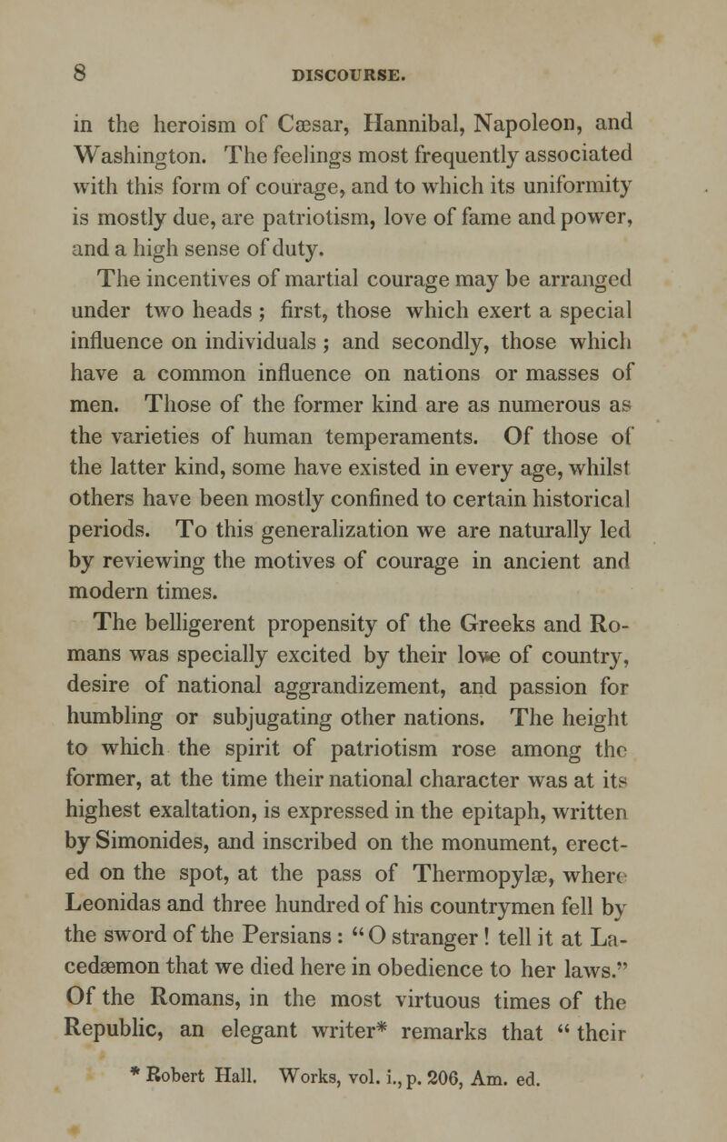 in the heroism of Caesar, Hannibal, Napoleon, and Washington. The feelings most frequently associated with this form of courage, and to which its uniformity is mostly due, are patriotism, love of fame and power, and a high sense of duty. The incentives of martial courage may be arranged under two heads ; first, those which exert a special influence on individuals; and secondly, those which have a common influence on nations or masses of men. Those of the former kind are as numerous as the varieties of human temperaments. Of those of the latter kind, some have existed in every age, whilst others have been mostly confined to certain historical periods. To this generalization we are naturally led by reviewing the motives of courage in ancient and modern times. The belligerent propensity of the Greeks and Ro- mans was specially excited by their lo\*e of country, desire of national aggrandizement, and passion for humbling or subjugating other nations. The height to which the spirit of patriotism rose among the former, at the time their national character was at its highest exaltation, is expressed in the epitaph, written by Simonides, and inscribed on the monument, erect- ed on the spot, at the pass of Thermopylae, when Leonidas and three hundred of his countrymen fell by the sword of the Persians : O stranger! tell it at La- cedaemon that we died here in obedience to her laws. Of the Romans, in the most virtuous times of the Republic, an elegant writer* remarks that their * Robert Hall. Works, vol. i., p. 206, Am. ed.