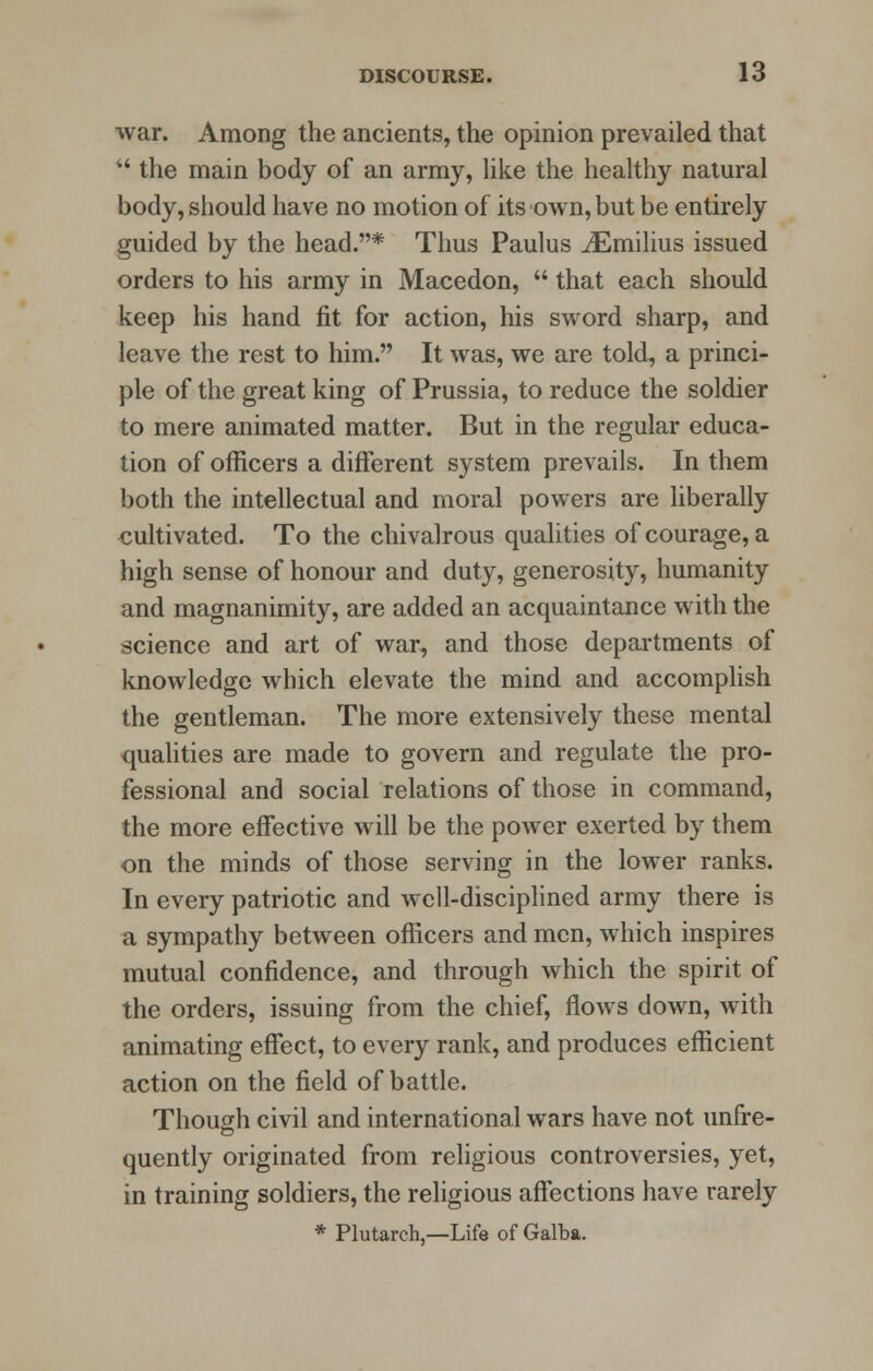 war. Among the ancients, the opinion prevailed that  the main body of an army, like the healthy natural body, should have no motion of its own, but be entirely guided by the head.* Thus Paulus iEmilius issued orders to his army in Macedon,  that each should keep his hand fit for action, his sword sharp, and leave the rest to him. It was, we are told, a princi- ple of the great king of Prussia, to reduce the soldier to mere animated matter. But in the regular educa- tion of officers a different system prevails. In them both the intellectual and moral powers are liberally cultivated. To the chivalrous qualities of courage, a high sense of honour and duty, generosity, humanity and magnanimity, are added an acquaintance with the science and art of war, and those departments of knowledge which elevate the mind and accomplish the gentleman. The more extensively these mental qualities are made to govern and regulate the pro- fessional and social relations of those in command, the more effective will be the power exerted by them on the minds of those serving in the lower ranks. In every patriotic and well-disciplined army there is a sympathy between officers and men, which inspires mutual confidence, and through which the spirit of the orders, issuing from the chief, flows down, with animating effect, to every rank, and produces efficient action on the field of battle. Though civil and international wars have not unfre- quently originated from religious controversies, yet, in training soldiers, the religious affections have rarely