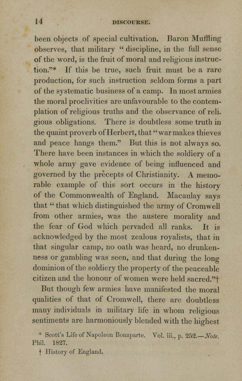 been objects of special cultivation. Baron Muffling observes, that military  discipline, in the full sense of the word, is the fruit of moral and religious instruc- tion.* If this be true, such fruit must be a rare production, for such instruction seldom forms a part of the systematic business of a camp. In most armies the moral proclivities are unfavourable to the contem- plation of religious truths and the observance of reli- gious obligations. There is doubtless some truth in the quaint proverb of Herbert, that war makes thieves and peace hangs them. But this is not always so. There have been instances in which the soldiery of a whole army gave evidence of being influenced and governed by the precepts of Christianity. A memo- rable example of this sort occurs in the history of the Commonwealth of England. Macaulay says that  that which distinguished the army of Cromwell from other armies, was the austere morality and the fear of God which pervaded all ranks. It is acknowledged by the most zealous royalists, that in that singular camp, no oath was heard, no drunken- ness or gambling was seen, and that during the long dominion of the soldiery the property of the peaceable citizen and the honour of women were held sacred.t But though few armies have manifested the moral qualities of that of Cromwell, there are doubtless many individuals in military life in whom religious sentiments are harmoniously blended with the highest * Scott's Life of Napoleon Bonaparte. Vol. iii., p. 252.—Note. Phil. 1827. f History of England.