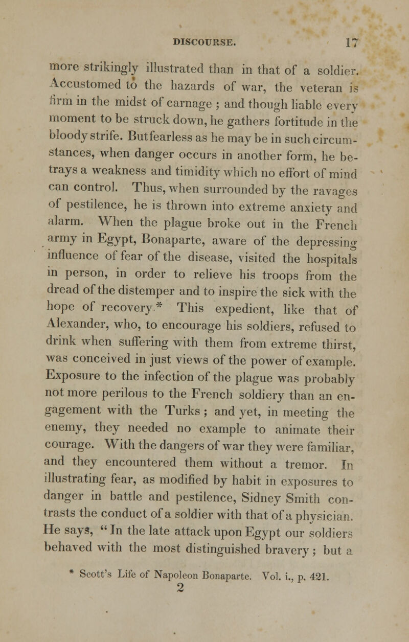 more strikingly illustrated than in that of a soldier. Accustomed to the hazards of war, the veteran is tirm in the midst of carnage ; and though liable every moment to be struck down, he gathers fortitude in the bloody strife. Butfearless as he may be in such circum- stances, when danger occurs in another form, he be- trays a weakness and timidity which no effort of mind can control. Thus, when surrounded by the ravages of pestilence, he is thrown into extreme anxiety and alarm. When the plague broke out in the French army in Egypt, Bonaparte, aware of the depressing influence of fear of the disease, visited the hospitals in person, in order to relieve his troops from the dread of the distemper and to inspire the sick with the hope of recovery* This expedient, like that of Alexander, who, to encourage his soldiers, refused to drink when suffering with them from extreme thirst, was conceived in just views of the power of example. Exposure to the infection of the plague was probably not more perilous to the French soldiery than an en- gagement with the Turks ; and yet, in meeting the enemy, they needed no example to animate their courage. With the dangers of war they were familiar, and they encountered them without a tremor. In illustrating fear, as modified by habit in exposures to danger in battle and pestilence, Sidney Smith con- trasts the conduct of a soldier with that of a physician. He says,  In the late attack upon Egypt our soldiers behaved with the most distinguished bravery; but a * Scott's Life of Napoleon Bonaparte. Vol. i., p. 421. 2