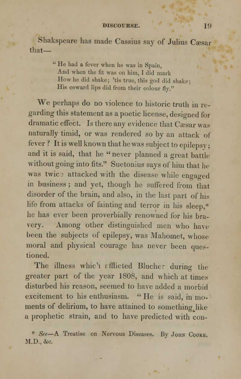 Shakspeare has made Cassius say of Julius Csesar that—  He had a fever when he was in Spain, And when the fit was on him, I did mark How he did shake; 'tis true, this god did shake; His coward lips did from their colour fly. We perhaps do no violence to historic truth in re- garding this statement as a poetic license, designed for dramatic effect. Is there any evidence that Caesar was naturally timid, or was rendered so by an attack of fever ? It is well known that he was subject to epilepsy; and it is said, that he  never planned a great battle without going into fits. Suetonius says of him that he was twica attacked with the disease while engaged in business ; and yet, though he suffered from that disorder of the brain, and also, in the last part of his life from attacks of fainting and terror in his sleep,* he has ever been proverbially renowned for his bra- very. Among other distinguished men who have been the subjects of epilepsy, was Mahomet, whose moral and physical courage has never been ques- tioned. The illness whic^i cfflicted Blucher during the greater part of the year 1808, and which at times disturbed his reason, seemed to have added a morbid excitement to his enthusiasm.  He is said, in mo- ments of delirium, to have attained to something like a prophetic strain, and to have predicted with con- * See—A Treatise on Nervous Diseases. By John Cooke, M.D., &c.