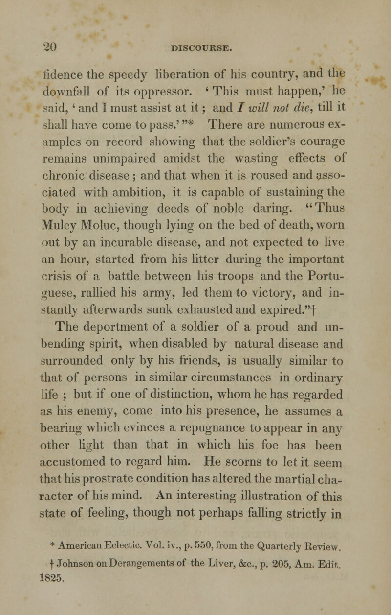 lidence the speedy liberation of his country, and the downfall of its oppressor. ' This must happen,' he said, ' and I must assist at it; and / will not die, till it shall have come to pass.' * There are numerous ex- amples on record showing that the soldier's courage remains unimpaired amidst the wasting effects of chronic disease ; and that when it is roused and asso- ciated with ambition, it is capable of sustaining the body in achieving deeds of noble daring. Thus Muley Moluc, though lying on the bed of death, worn out by an incurable disease, and not expected to live an hour, started from his litter during the important crisis of a battle between his troops and the Portu- guese, rallied his army, led them to victory, and in- stantly afterwards sunk exhausted and expired.t The deportment of a soldier of a proud and un- bending spirit, when disabled by natural disease and surrounded only by his friends, is usually similar to that of persons in similar circumstances in ordinary life ; but if one of distinction, whom he has regarded as his enemy, come into his presence, he assumes a bearing which evinces a repugnance to appear in any other light than that in which his foe has been accustomed to regard him. He scorns to let it seem that his prostrate condition has altered the martial cha- racter of his mind. An interesting illustration of this state of feeling, though not perhaps falling strictly in * American Eclectic. Vol. iv., p. 550, from the Quarterly Review, f Johnson on Derangements of the Liver, &c, p. 205, Am. Edit. 1825.