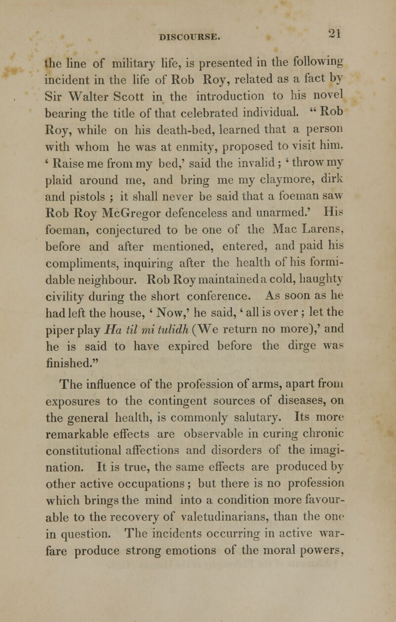 the line of military life, is presented in the following incident in the life of Rob Roy, related as a fact by Sir Walter Scott in the introduction to his novel bearing the title of that celebrated individual.  Rob Roy, while on his death-bed, learned that a person with whom he was at enmity, proposed to visit him. ' Raise me from my bed,' said the invalid; ' throw my plaid around me, and bring me my claymore, dirk and pistols ; it shall never be said that a foeman saw Rob Roy McGregor defenceless and unarmed.' His foeman, conjectured to be one of the Mac Larens, before and after mentioned, entered, and paid his compliments, inquiring after the health of his formi- dable neighbour. Rob Roy maintained a cold, haughty civility during the short conference. As soon as he had left the house, ' Now,' he said,' all is over; let the piper play Ha til mi tulidh (We return no more),' and he is said to have expired before the dirge was finished. The influence of the profession of arms, apart from exposures to the contingent sources of diseases, on the general health, is commonly salutary. Its more remarkable effects are observable in curing chronic- constitutional affections and disorders of the imagi- nation. It is true, the same effects are produced by other active occupations; but there is no profession which brings the mind into a condition more favour- able to the recovery of valetudinarians, than the one in question. The incidents occurring in active war- fare produce strong emotions of the moral powers,