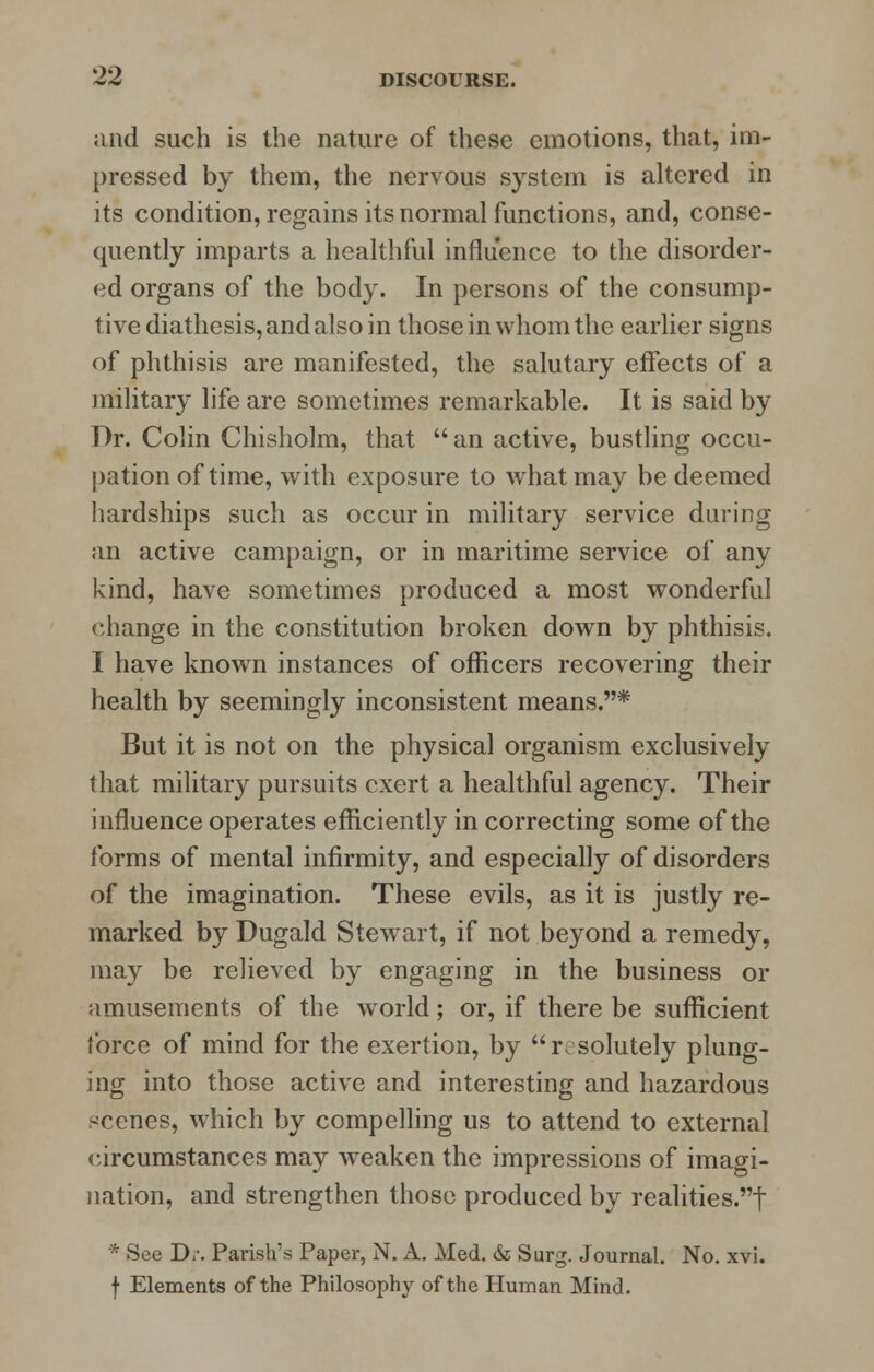 and such is the nature of these emotions, that, im- pressed by them, the nervous system is altered in its condition, regains its normal functions, and, conse- quently imparts a healthful influence to the disorder- ed organs of the body. In persons of the consump- tive diathesis, and also in those in whom the earlier signs of phthisis are manifested, the salutary effects of a military life are sometimes remarkable. It is said by Dr. Colin Chisholm, that  an active, bustling occu- pation of time, with exposure to what may be deemed hardships such as occur in military service daring an active campaign, or in maritime service of any kind, have sometimes produced a most wonderful change in the constitution broken down by phthisis. I have known instances of officers recovering their health by seemingly inconsistent means.* But it is not on the physical organism exclusively that military pursuits exert a healthful agency. Their influence operates efficiently in correcting some of the forms of mental infirmity, and especially of disorders of the imagination. These evils, as it is justly re- marked by Dugald Stewart, if not beyond a remedy, may be relieved by engaging in the business or amusements of the world; or, if there be sufficient force of mind for the exertion, by resolutely plung- ing into those active and interesting and hazardous scenes, which by compelling us to attend to external circumstances may weaken the impressions of imagi- nation, and strengthen those produced by realities.f * See D,\ Parish's Paper, N. A. Med. & Surg. Journal. No. xvi. f Elements of the Philosophy of the Human Mind.