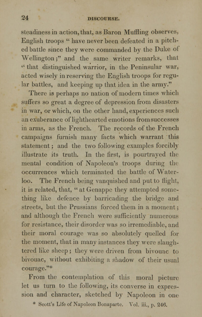 steadiness in action, that, as Baron Muffling observes, English troops  have never been defeated in a pitch- ed battle since they were commanded by the Duke of Wellington; and the same writer remarks, that  that distinguished warrior, in the Peninsular war, acted wisely in reserving the English troops for regu- lar battles, and keeping up that idea in the army. There is perhaps no nation of modern times which suffers so great a degree of depression from disasters in war, or which, on the other hand, experiences such an exuberance of lighthearted emotions from successes in arms, as the French. The records of the French campaigns furnish many facts which warrant this statement; and the two following examples forcibly illustrate its truth. In the first, is pourtrayed the mental condition of Napoleon's troops during the occurrences which terminated the battle of Water- loo. The French being vanquished and put to flight, it is related, that,  at Genappe they attempted some- thing like defence by barricading the bridge and streets, but the Prussians forced them in a moment; and although the French were sufficiently numerous for resistance, their disorder was so irremediable, and their moral courage was so absolutely quelled for the moment, that in many instances they were slaugh- tered like sheep; they were driven from bivouac to bivouac, without exhibiting a shadow of their usual courage.* From the contemplation of this moral picture let us turn to the following, its converse in expres- sion and character, sketched by Napoleon in one