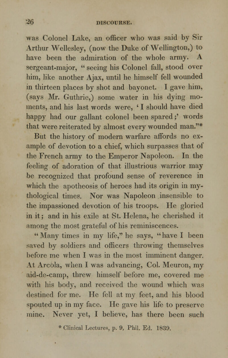 was Colonel Lake, an officer who was said by Sir Arthur Wellesley, (now the Duke of Wellington,) to have been the admiration of the whole army. A sergeant-major,  seeing his Colonel fall, stood over him, like another Ajax, until he himself fell wounded in thirteen places by shot and bayonet. I gave him, (says Mr. Guthrie,) some water in his dying mo- ments, and his last words were, ' I should have died happy had our gallant colonel been spared;' words that were reiterated by almost every wounded man.* But the history of modern warfare affords no ex- ample of devotion to a chief, which surpasses that of the French army to the Emperor Napoleon. In the feeling of adoration of that illustrious warrior may be recognized that profound sense of reverence in which the apotheosis of heroes had its origin in my- thological times. Nor was Napoleon insensible to the impassioned devotion of his troops. He gloried in it; and in his exile at St. Helena, he cherished it among the most grateful of his reminiscences. Many times in my life, he says, have I been saved by soldiers and officers throwing themselves before me when I was in the most imminent danger. At Areola, when I was advancing, Col. Meuron, my aid-de-camp, threw himself before me, covered me with his body, and received the wound which was destined for me. He fell at my feet, and his blood spouted up in my face. He gave his life to preserve mine. Never yet, I believe, has there been such * Clinical Lectures, p. 9, Phil. Ed. 1839.