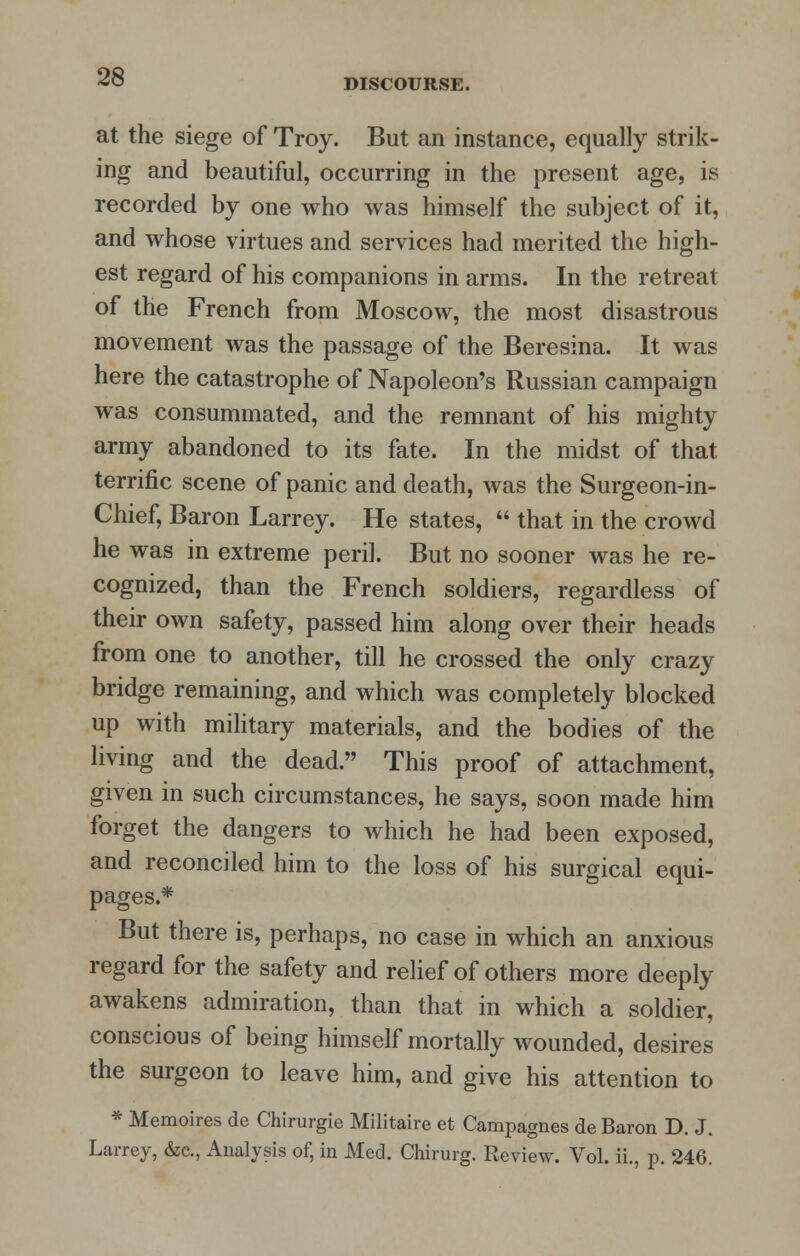 DISCOURSE. at the siege of Troy. But an instance, equally strik- ing and beautiful, occurring in the present age, is recorded by one who was himself the subject of it, and whose virtues and services had merited the high- est regard of his companions in arms. In the retreat of the French from Moscow, the most disastrous movement was the passage of the Beresina. It was here the catastrophe of Napoleon's Russian campaign was consummated, and the remnant of his mighty army abandoned to its fate. In the midst of that terrific scene of panic and death, was the Surgeon-in- Chief, Baron Larrey. He states,  that in the crowd he was in extreme peril. But no sooner was he re- cognized, than the French soldiers, regardless of their own safety, passed him along over their heads from one to another, till he crossed the only crazy bridge remaining, and which was completely blocked up with military materials, and the bodies of the living and the dead. This proof of attachment, given in such circumstances, he says, soon made him forget the dangers to which he had been exposed, and reconciled him to the loss of his surgical equi- pages.* But there is, perhaps, no case in which an anxious regard for the safety and relief of others more deeply awakens admiration, than that in which a soldier, conscious of being himself mortally wounded, desires the surgeon to leave him, and give his attention to * Memoires de Chirurgie Militaire et Campagnes de Baron D. J. Larrey, &c, Analysis of, in Med. Chirurg. Review. Vol. ii., p. 246.